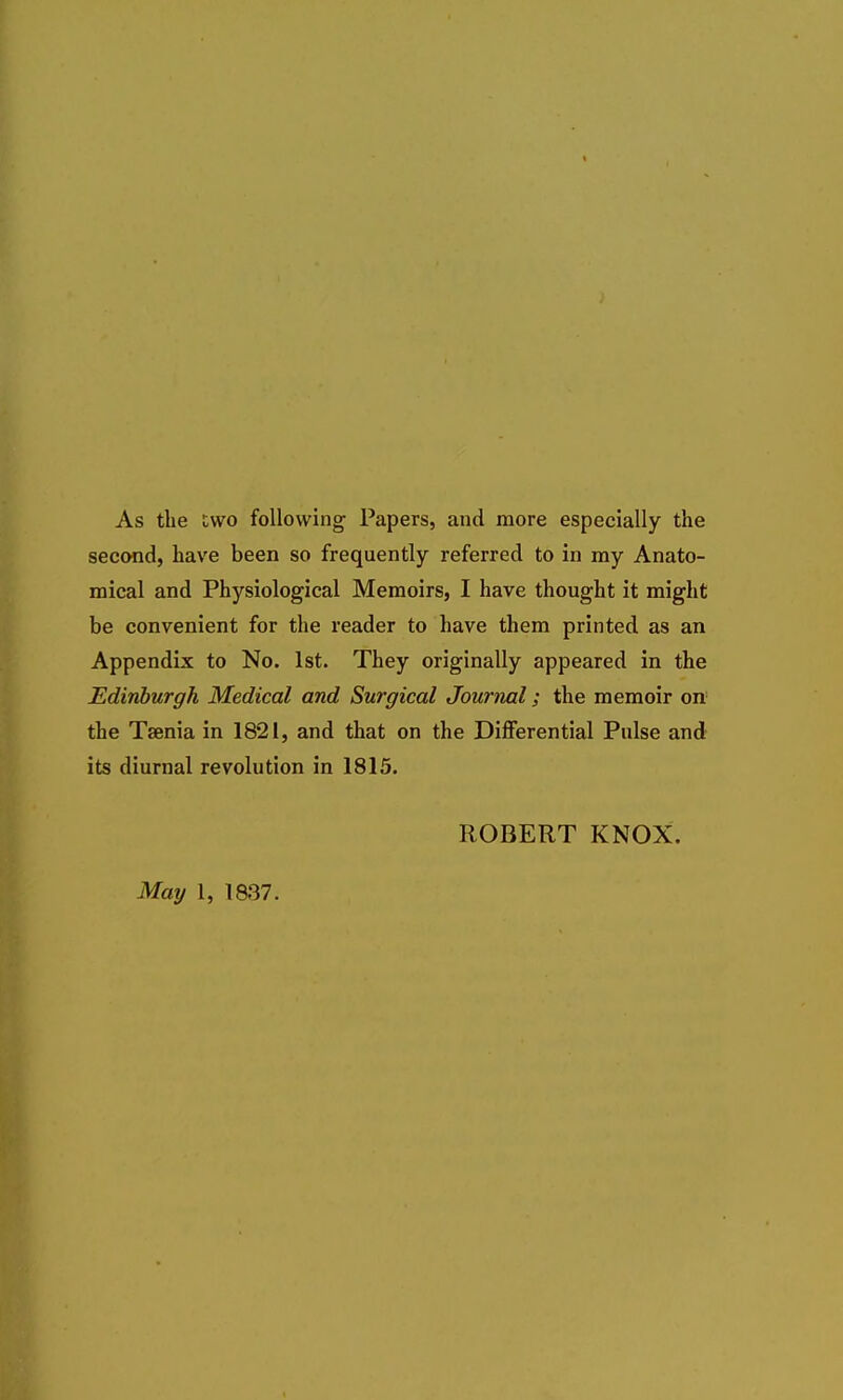 As the two following Papers, and more especially the second, have been so frequently referred to in my Anato- mical and Physiological Memoirs, I have thought it might be convenient for the reader to have them printed as an Appendix to No. 1st. They originally appeared in the Edinburgh Medical and Surgical Journal; the memoir on- the Taenia in 1821, and that on the Differential Pulse and its diurnal revolution in 1815. ROBERT KNOX. May 1, 1837.