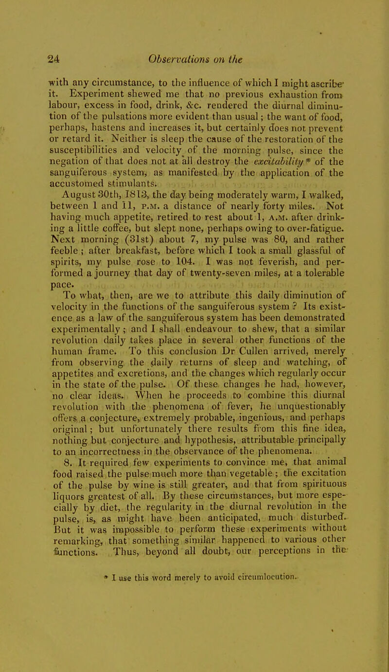 with any circumstance, to the influence of which I might ascribe- it. Experiment shewed me that no previous exhaustion from labour, excess in food, drink, &c. rendered the diurnal diminu- tion of the pulsations more evident than usual; the want of food, perhaps, hastens and increases it, but certainly does not prevent or retard it. Neither is sleep the cause of the restoration of the susceptibilities and velocity of the morning pulse, since the negation of that does not at all destroy the excitabilUy * of the sanguiferous systemy as manifested by the application of the accustomed stimulants. August 30th, 1813, the day being moderately warm, I walked, between 1 and 11, p.m. a distance of nearly forty miles. Not having much appetite, retired to rest about 1, a.m. after drink- ing a little coffee, but slept none, perhaps owing to over-fatigue. Next morning (31st) about 7, my pulse was 80, and rather feeble ; after breakfast, before which I took a small glassful of spirits, my pulse rose to 104. I was not feverish, and per- formed a journey that day of twenty-seven miles, at a tolerable pace. To what, then, are we to attribute this daily diminution of velocity in the functions of the sanguiferous system ? Its exist- ence as a law of the sanguiferous system has been demonstrated experimentally; and I shall endeavour to shew, that a similar revolution daily takes place in several other functions of the human frame. To this conclusion Dr Cullen arrived, merely from observing the daily returns of sleep and watching, of appetites and excretions, and the changes which regularly occur in the state of the pulse. Of these changes he had, however, no clear ideas. When he proceeds to combine this diurnal revolution with the phenomena of fever, he unquestionably offers a conjecture, extremely probable, ingenious, and perhaps original; but unfortunately there results from this fine idea, nothing but conjecture and hypothesis, attributable principally to an incorrectness in the observance of the phenomena. 8. It required fevv experiments to convince me, that animal food raised the pulse much more than vegetable ; the excitation of the pulse by wine is still greater, and that from spirituous liquors greatest of all. By these circumstances, but more espe- cially by diet, the regularity in the diurnal revolution in the pulse, is, as might have been anticipated, much disturbed. But it was impossible to perform these experiments without remarking, that something similar happened to various other fiinctions. Thus, beyond all doubt, our perceptions in the- • 1 use this word merely to avoid circumlocution.