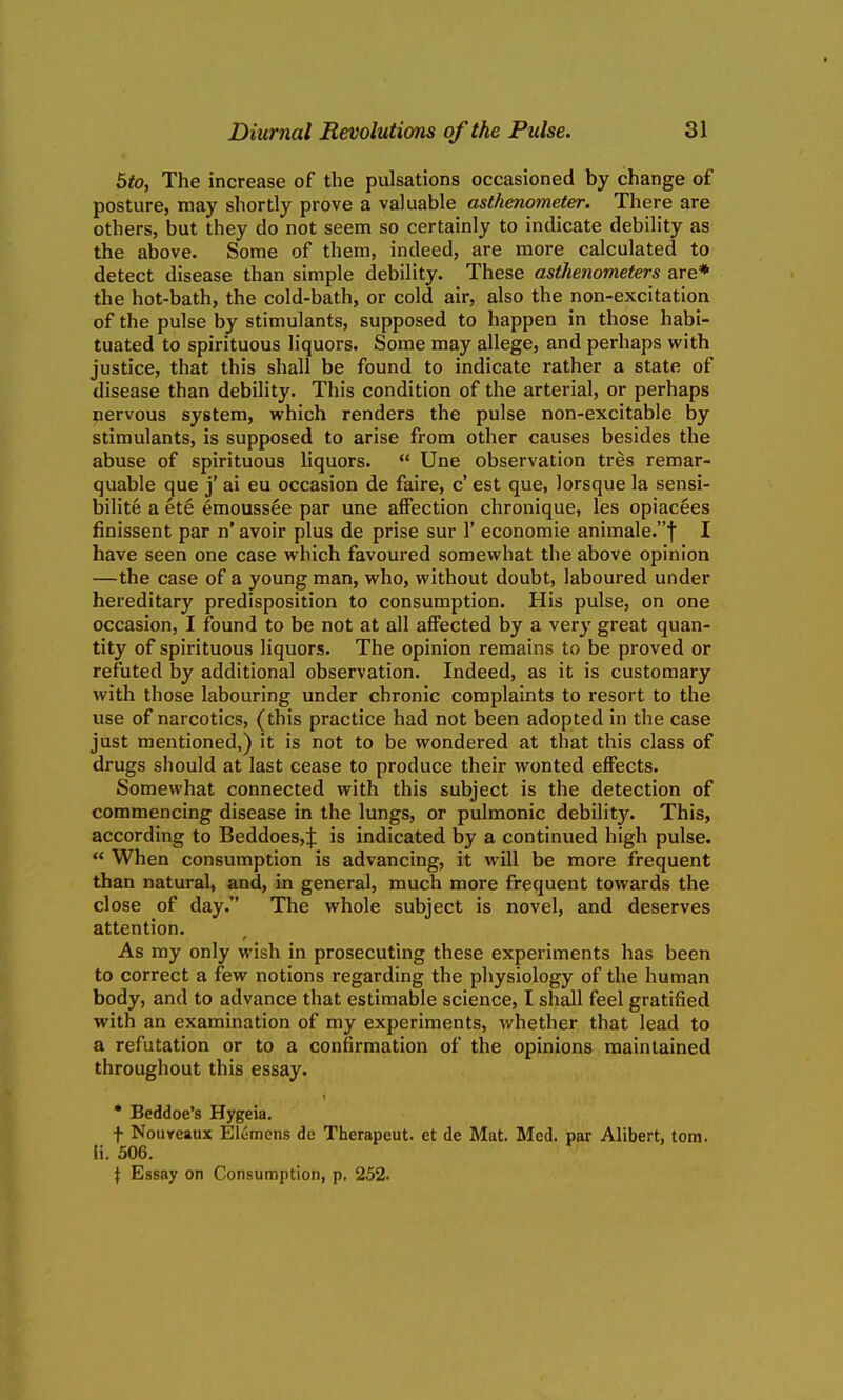 $to, The increase of the pulsations occasioned by change of posture, may shortly prove a valuable asthenometer. There are others, but they do not seem so certainly to indicate debility as the above. Some of them, indeed, are more calculated to detect disease than simple debility. These asthenometers are* the hot-bath, the cold-bath, or cold air, also the non-excitation of the pulse by stimulants, supposed to happen in those habi- tuated to spirituous liquors. Some may allege, and perhaps with justice, that this shall be found to indicate rather a state of disease than debility. This condition of the arterial, or perhaps nervous system, which renders the pulse non-excitable by stimulants, is supposed to arise from other causes besides the abuse of spirituous liquors.  Une observation tres remar- quable que j' ai eu occasion de faire, c' est que, lorsque la sensi- bilite a ete emoussee par une affection chronique, les opiacees finissent par n' avoir plus de prise sur 1' economie animale.f I have seen one case which favoured somewhat the above opinion —the case of a young man, who, without doubt, laboured under hereditary predisposition to consumption. His pulse, on one occasion, I found to be not at all affected by a very great quan- tity of spirituous liquors. The opinion remains to be proved or refuted by additional observation. Indeed, as it is customary with those labouring under chronic complaints to resort to the use of narcotics, (this practice had not been adopted in the case just mentioned,) it is not to be wondered at that this class of drugs should at last cease to produce their wonted effects. Somewhat connected with this subject is the detection of commencing disease in the lungs, or pulmonic debility. This, according to Beddoes,J is indicated by a continued high pulse.  When consumption is advancing, it will be more frequent than natural, and, in general, much more frequent towards the close of day. The whole subject is novel, and deserves attention. As my only wish in prosecuting these experiments has been to correct a few notions regarding the physiology of the human body, and to advance that estimable science, I shall feel gratified with an examination of my experiments, whether that lead to a refutation or to a confirmation of the opinions maintained throughout this essay. • Beddoe's Hygeia. f Noureaux Elemens de Therapeut. et de Mat. Med. par Alibert, torn, ii. 506. \ Essay on Consumption, p, 252.