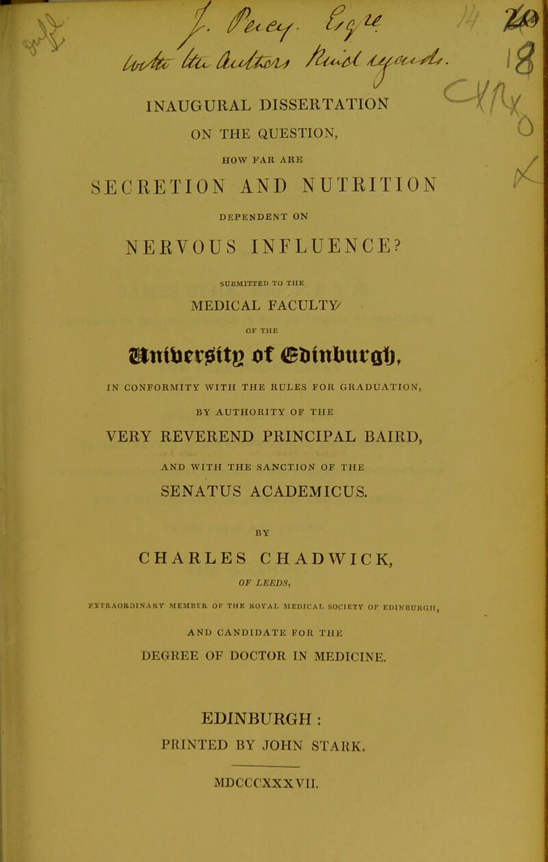 INAUGURAL DISSERTATION ^^--^/l)^ ON THE QUESTION, 0 HOW FAR ARE SECRETION AND NUTRITION DEPENDENT ON NERVOUS INFLUENCE? SUBMITTED TO THE MEDICAL FACULTY/ OF THE IN CONFORMITV WITH THE RULES FOR GRADUATION, BY AUTHORITY OF THE VERY REVEREND PRINCIPAL BAIRD, AND WITH THE SANCTION OF THE SENATUS ACADEMICUS. BY CHARLES CHADWICK, OF LEEDS, KXTBAORDINAllV ME5IBFR OI' THE KOYAL MEDICAL SOCIETY OF EDINIIUKGII, AND CANDIDATE FOR THE DEGREE OF DOCTOR IN MEDICINE. EDINBURGH: PRINTED BY JOHN STARK. MDCCCXXXVII.