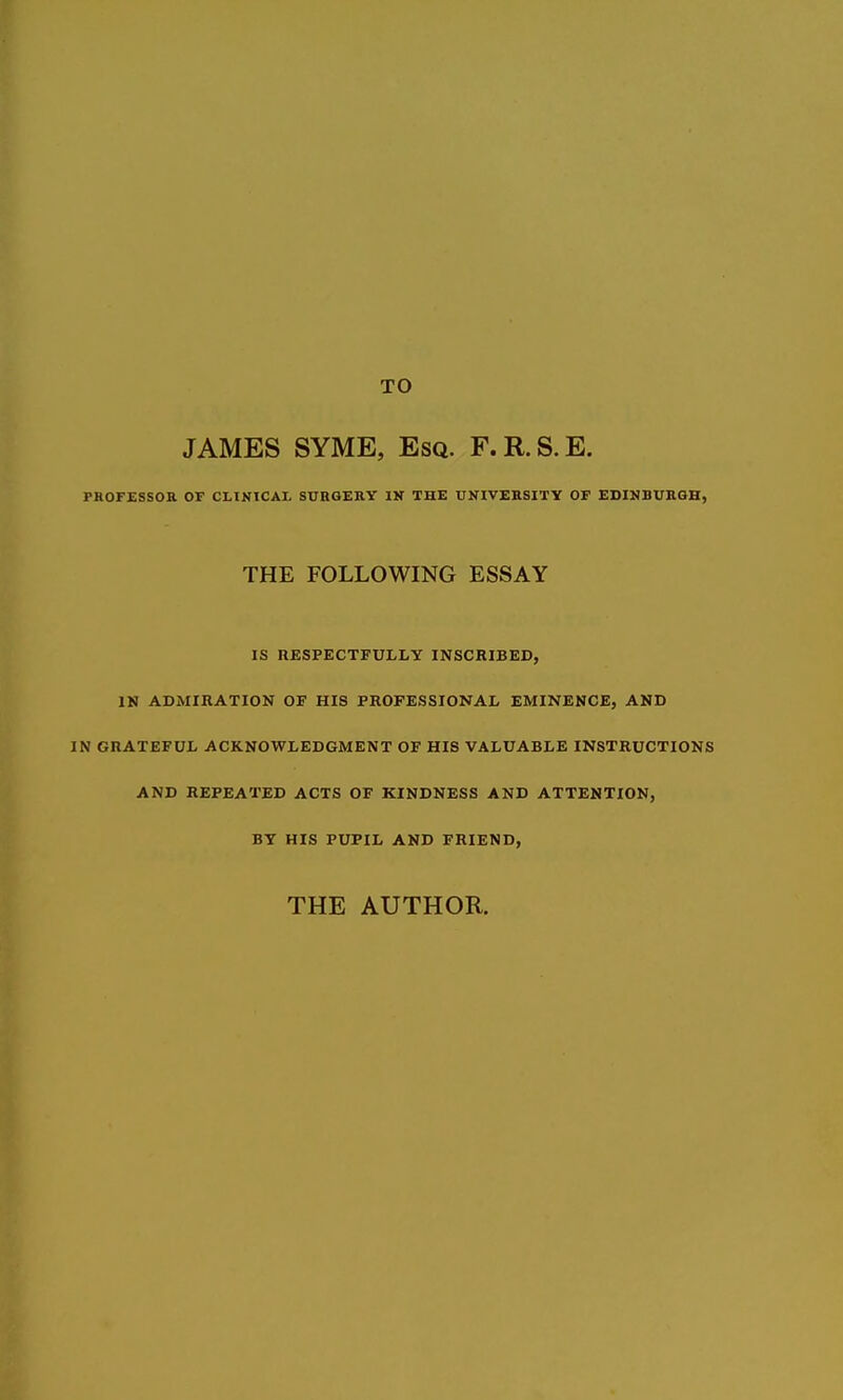 JAMES SYME, Esq. F.R.S.E. PROF£SSOa OF CLINICAL SURGERY IN THE UNIVERSITY OF EDINBURGH, THE FOLLOWING ESSAY IS HESPECTFULLY INSCBIBED, IN ADMIRATION OF HIS PROFESSIONAL EMINENCE, AND IN GRATEFUL ACKNOWLEDGMENT OF HIS VALUABLE INSTRUCTIONS AND REPEATED ACTS OF KINDNESS AND ATTENTION, BY HIS PUPIL AND FRIEND, THE AUTHOR.