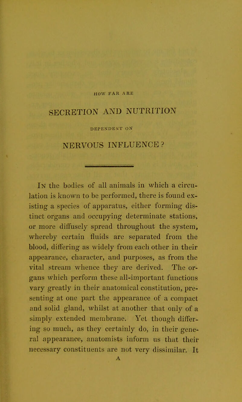 HOW FAR ARE SECRETION AND NUTRITION DEPENDE>JT ON NERVOUS INFLUENCE? In the bodies of all animals in which a circu- lation is known to be performed, there is found ex- isting a species of apparatus, either forming dis- tinct organs and occupying determinate stations, or more diffusely spread throughout the system, whereby certain fluids are separated from the blood, differing as widely from each other in their appearance, character, and purposes, as from the vital stream whence they are derived. The or- gans which perform these all-important functions vary greatly in their anatomical constitution, pre- senting at one part the appearance of a compact and solid gland, whilst at another that only of a simply extended membrane. Yet though differ- ing so much, as they certainly do, in their gene- ral appearance, anatomists inform us that their necessary constituents are not very dissimilar. It A