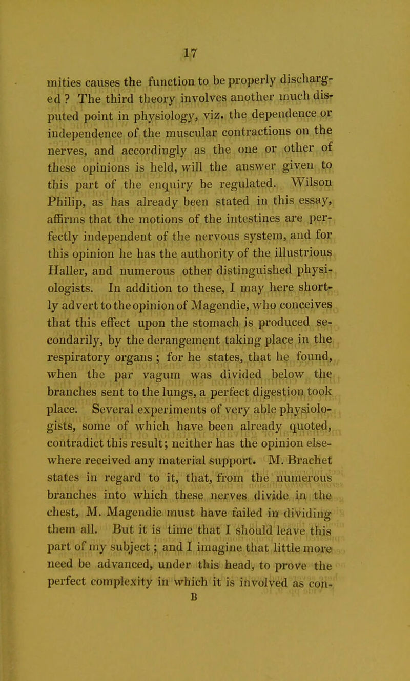 mi ties causes the function to be properly discharg- ed ? The third theory involves another much dis- puted point in physiology, viz. the dependence or independence of the muscular contractions on the nerves, and accordingly as the one or other of these opinions is held, will the answer given to this part of the enquiry be regulated. Wilson Philip, as has already been stated in this essay, affirms that the motions of the intestines are per- fectly independent of the nervous system, and for this opinion he has the authority of the illustrious Haller, and numerous other distinguished physi^-^, ologists. In addition to these, I may here short- ly advert to the opinion of Magendie, who conceives that this effect upon the stomach is produced se- condarily, by the derangement taking place in the,, respiratory organs ; for he states, that he found,,,, when the par vagum was divided below tht^.. branches sent to the lungs, a perfect digestion tooj^., place. Several experiments of very able physiolo- gists, some of which have been already quoted,^ contradict this result; neither has the opinion else- where received any material support. M. Brachet states in regard to it, that, from the numerous branches into which these nerves divide in the chest, M. Magendie must have failed in dividing them all. But it is time that I should leave this part of my subject; and I imagine that little more need be advanced, under this head, to prove the perfect complexity in which it is involved as cori- B