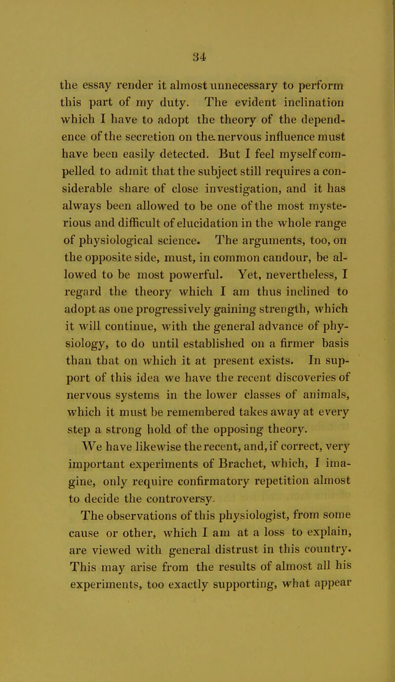 the essay render it almost unnecessary to perform this part of my duty. The evident inclination which I have to adopt the theory of the depend- ence of the secretion on the nervous influence must have been easily detected. But I feel myself com- pelled to admit that the subject still I'equires a con- siderable share of close investigation, and it has always been allowed to be one of the most myste- rious and difficult of elucidation in the whole range of physiological science. The arguments, too, on the opposite side, must, in common candour, be al- lowed to be most powerful. Yet, nevertheless, I regard the theory which I am thus inclined to adopt as one progressively gaining strength, which it will continue, with the general advance of phy- siology, to do until established on a firmer basis than that on which it at present exists. In sup- port of this idea we have the recent discoveries of nervous systems in the lower classes of animals, which it must be remembered takes away at every step a strong hold of the opposing theory. We have likewise the recent, and, if correct, very important experiments of Brachet, which, I ima- gine, only require confirmatoxy repetition almost to decide the conti'oversy. The observations of this physiologist, from some cause or other, which I am at a loss to explain, are viewed with general distrust in this country. This may arise from the results of almost all his experiments, too exactly supporting, what appear