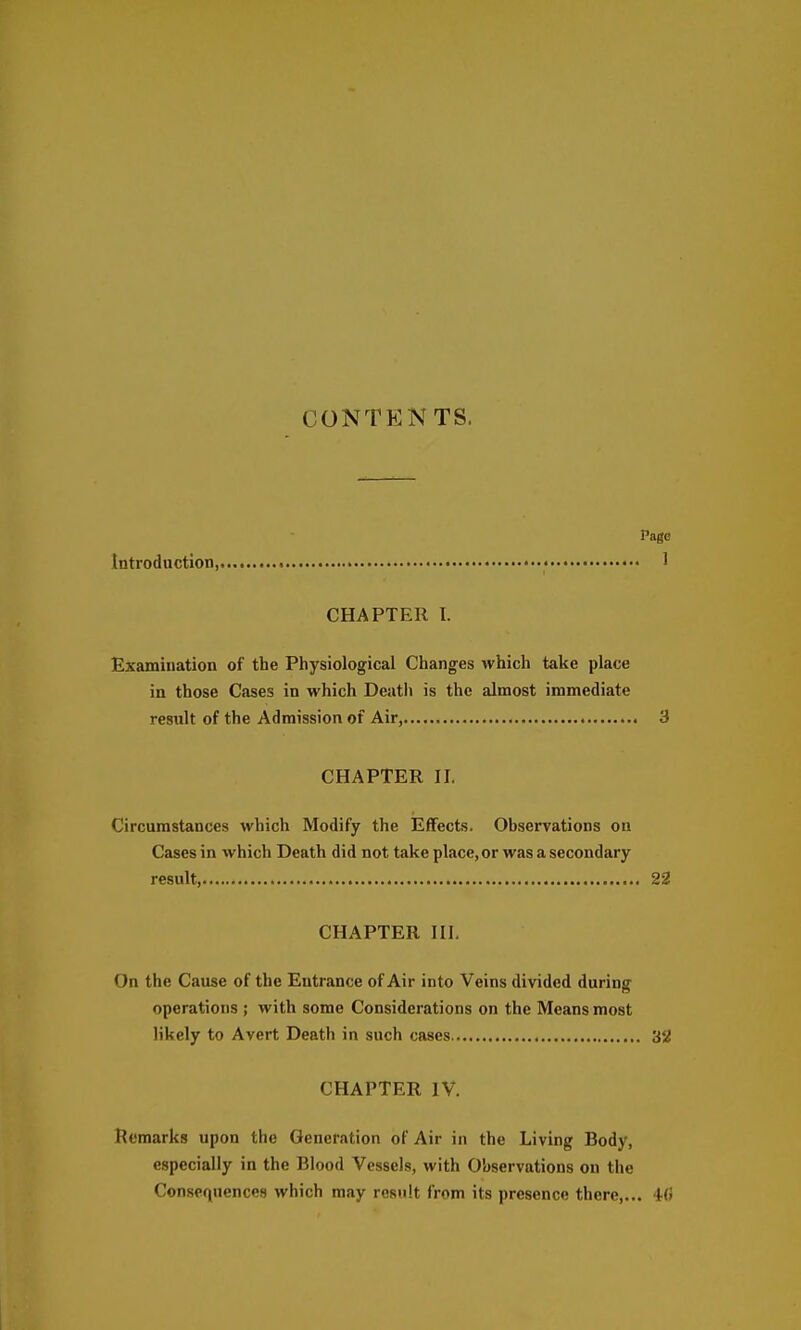 CONTENTS. Page Introduction, • 1 CHAPTER I. Examination of the Physiological Changes which take place in those Cases in which Deatli is the almost immediate restilt of the Admission of Air, 3 CHAPTER II. Circumstances which Modify the Effects. Observations on Cases in which Death did not take place, or was a secondary result, 22 CHAPTER III. On the Cause of the Entrance of Air into Veins divided during operations ; with some Considerations on the Means most likely to Avert Death in such cases 3'^ CHAPTER IV. Remarks upon the Generation of Air in the Living Body, especially in the Blood Vessels, with Observations on the Consequences which may result from its presence there,... 4(!