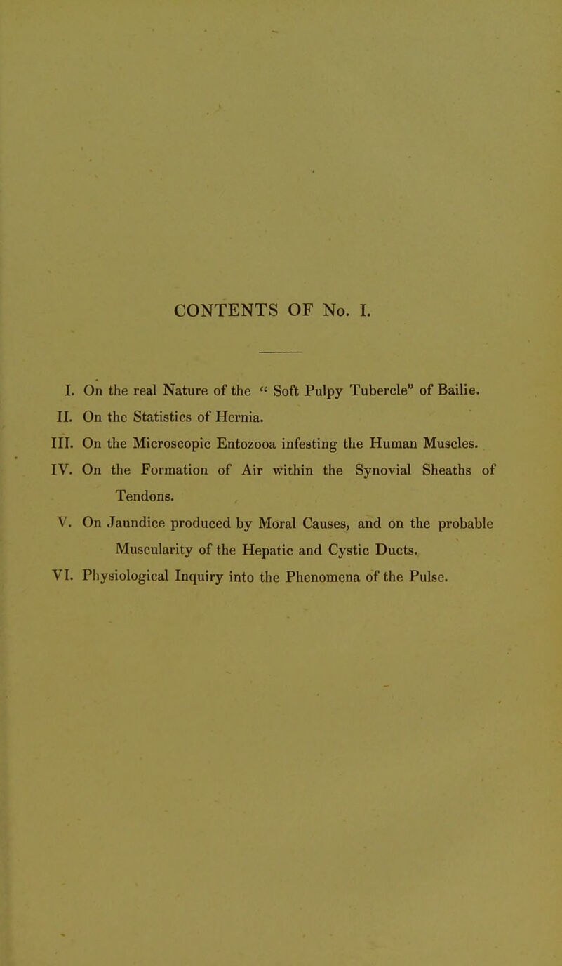 CONTENTS OF No. I. I. On the real Nature of the « Soft Pulpy Tubercle of Bailie. II. On the Statistics of Hernia. III. On the Microscopic Entozooa infesting the Human Muscles. IV. On the Formation of Air within the Synovial Sheaths of Tendons. V. On Jaundice produced by Moral Causes, and on the probable Muscularity of the Hepatic and Cystic Ducts.