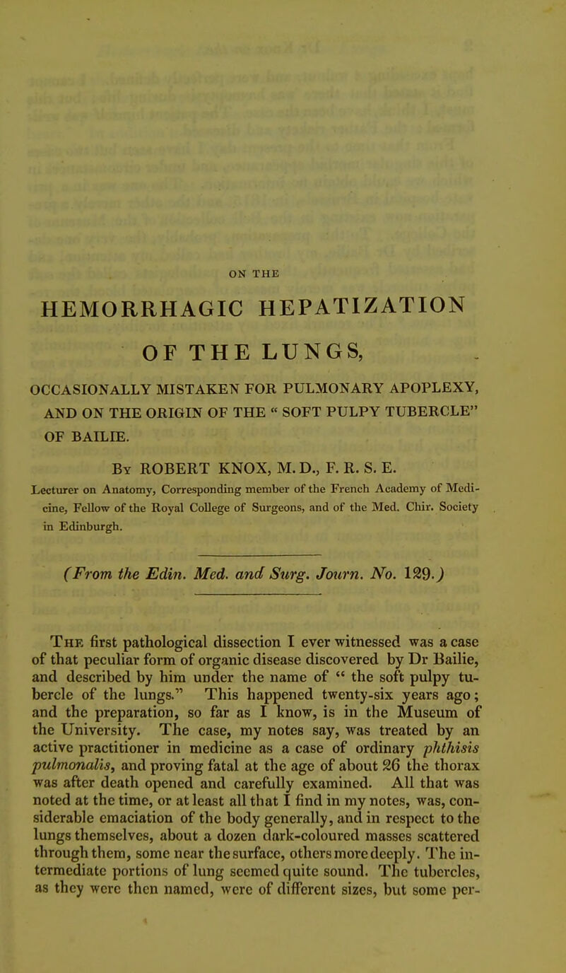 ON THE HEMORRHAGIC HEPATIZATION OF THE LUNGS, OCCASIONALLY MISTAKEN FOR PULMONARY APOPLEXY, AND ON THE ORIGIN OF THE « SOFT PULPY TUBERCLE OF BAILIE. By ROBERT KNOX, M. D., F. R. S. E. LectTirer on Anatomy, Corresponding member of the French Academy of Medi- cine, Fellow of the Royal College of Surgeons, and of the Med. Chir. Society in Edinburgh. (From the Edin. Med. and Surg. Journ. No. 129.^ The first pathological dissection I ever witnessed was a case of that peculiar form of organic disease discovered by Dr Bailie, and described by him under the name of  the soft pulpy tu- bercle of the lungs. This happened twenty-six years ago; and the preparation, so far as I know, is in the Museum of the University. The case, my notes say, was treated by an active practitioner in medicine as a case of ordinary phthisis pulmonaliSf and proving fatal at the age of about 26 the thorax was after death opened and carefully examined. All that was noted at the time, or at least all that I find in my notes, was, con- siderable emaciation of the body generally, and in respect to the lungs themselves, about a dozen dnrk-coloured masses scattered through them, some near the surface, others more deeply. The in- termediate portions of lung seemed quite sound. The tubercles, as they were then named, were of different sizes, but some per- «