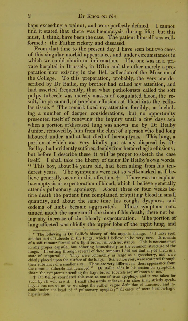 haps exceeding a walnut, and were perfectly defined. I cannot find it stated that there was haemoptysis during life; but this must, I think, have been the case. The patient himself was well- formed ; the Father rickety and diseased. From that time to the present day I have seen but two cases of this singular morbid appearance, and under circumstances in which we could obtain no information. The one was in a pri- vate hospital in Brussels, in 1815-, and the other merely a pre- paration now existing in the Bell collection of the Museum of the College. To this preparation, probably, the very one de- scribed by Dr Bailie, my brother had called my attention, and had asserted frequently, that what pathologists called the soft pulpy tubercle was merely masses of coagulated blood, the re- sult, he presumed, of previous effusions of blood into the cellu- lar tissue. * The remark fixed my attention forcibly, as includ- ing a number of deeper considerations, but no opportunity presented itself of renewing the inquiry until a few days ago when a portion of diseased lung was shown me by Dr Beilby Junior, removed by him from the chest of a person who had long laboured under and at last died of haemoptysis. This lung, a portion of which was very kindly put at my disposal by Dr Beilby, had evidently suffered deeply from hemorrhagic effusions ; but before I describe these it will be proper to sketch the case itself. I shall take the liberty of using Dr Beilby's own words.  This boy, about 14 years old, had been ailing from his ten- derest years. The symptoms were not so well-marked as I be- lieve generally occur in this affection, -f- There was no copious haemoptysis or expectoration of blood, which 1 believe generally attends pulmonary apoplexy. About three or four weeks be- fore death the patient first complained of spitting blood in small quantity, and about the same time his cough, dyspnoea, and oedema of limbs became aggravated. These symptoms con- tinued much the same until the time of his death, there not be- ing any increase of the bloody expectoration. The portion of lung affected was chiefly the upper lobe of the right lung, and • Tlie following is Dr Bailie's history of this organic change.  I have seen another sort of tubercle in the lungs, wliich 1 believe to be very rare. It consists of a soft tumour formed of a light-brown, smooth substance. This is not contained in any proper capsule, but adhering unraediately to the common structure of the lungs. In cutting through several of these tumours I did not find any of them in a state of suppuration. They were commonly as large as a gooseberry, and were chiefly placed upon the surface of the lungs. Some, however, were scattered through their substance of a smaller size. These are very different in their appearance from the common tvibercle last described. Dr Bailie adds in his section on symptoms, that the symptoms attending the large brown tubercle are unknown to me. t Dr Beilby considered this case as one of true apoplexy, and it was taken for such by all who saw it. I shall afterwards endeavour to show that, strictly speak- ing, it was not so, unless we adopt the rather vague definition of Laennec, and in- clude under the head of  pulmonary apoplexy all cases of mere bamorrhagic hepatization.