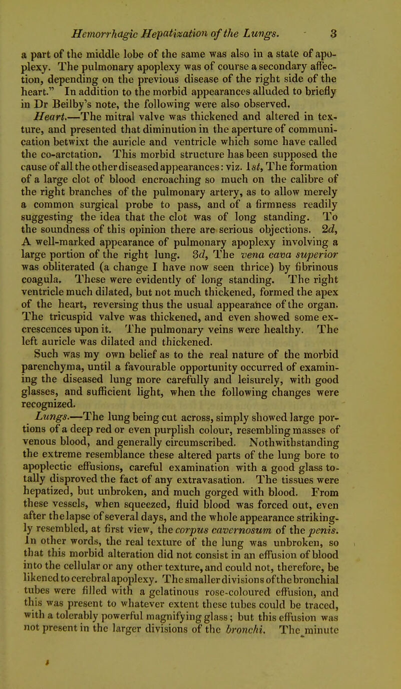 a part of the middle lobe of the same was also in a state of apo- plexy. The pulmonary apoplexy was of course a secondary affec- tion, depending on the previous disease of the right side of the heart. In addition to the morbid appearances alluded to briefly in Dr Beilby's note, the following were also observed. Heart.—The mitral valve was thickened and altered in tex- ture, and presented that diminution in the aperture of communi- cation betwixt the auricle and ventricle which some have called the co-arctation. This morbid structure has been supposed the cause of all the other diseasedappearances: viz. Is^, The formation of a large clot of blood encroaching so much on the calibre of the right branches of the pulmonary artery, as to allow merely a common surgical probe to pass, and of a firmness readily suggesting the idea that the clot was of long standing. To the soundness of this opinion there are serious objections. 2d, A well-marked appearance of pulmonary apoplexy involving a large portion of the right lung. 3d, The vena cava superior was obliterated (a change I have now seen thrice) by fibrinous coagula. These were evidently of long standing. The right ventricle much dilated, but not much thickened, formed the apex of the heart, reversing thus the usual appearatice of the organ. The tricuspid valve was thickened, and even showed some ex- crescences upon it. The pulmonary veins were healthy. The left auricle was dilated and thickened. Such was my own belief as to the real nature of the morbid parenchyma, until a favourable opportunity occurred of examin- ing the diseased lung more carefully and leisurely, with good glasses, and sufficient light, when the following changes were recognized. Lungs.—The lung being cut across, simply showed large por- tions of a deep red or even purplish colour, resembling masses of venous blood, and generally circumscribed. Nothwithstanding the extreme resemblance these altered parts of the lung bore to apoplectic effusions, careful examination with a good glass to- tally disproved the fact of any extravasation. The tissues were hepatized, but unbroken, and much gorged with blood. From these vessels, when squeezed, fluid blood was forced out, even after the lapse of several days, and the whole appearance striking- ly resembled, at first view, the corpus cavernosum of the penis. In other words, the real texture of the lung was unbroken, so that this morbid alteration did not consist in an effusion of blood into the cellular or any other texture, and could not, therefore, be likened to cerebral apoplexy. The smaller divisions of the bronchial tubes were filled with a gelatinous rose-coloured effusion, and this was present to whatever extent these tubes could be traced, with a tolerably powerful magnifying glass; but thiseffiision was not present in the larger divisions of the bronchi. The minute