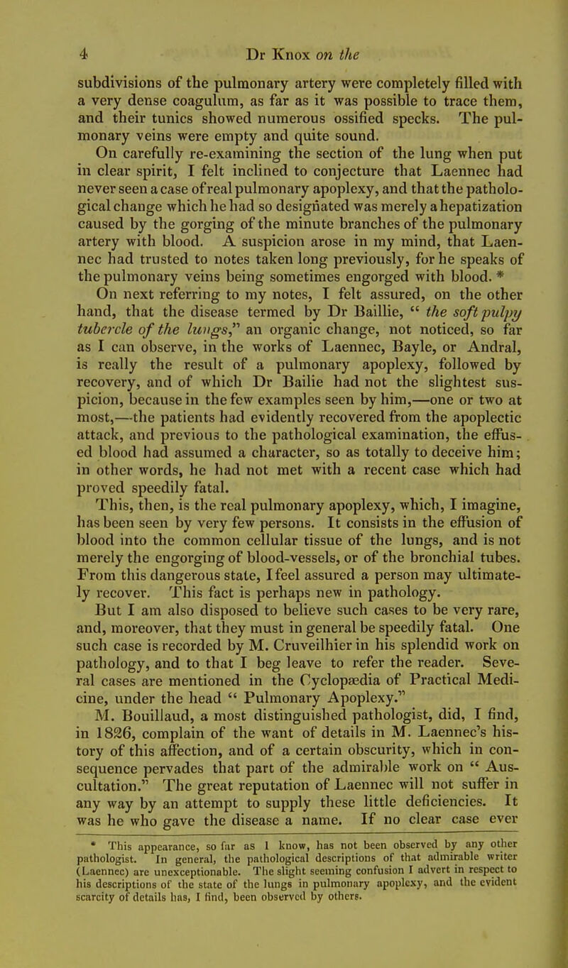 subdivisions of the pulmonary artery were completely filled with a very dense coagulum, as far as it was possible to trace them, and their tunics showed numerous ossified specks. The pul- monary veins were empty and quite sound. On carefully re-examining the section of the lung when put in clear spirit, I felt inclined to conjecture that Laennec had never seen a case of real pulmonary apoplexy, and that the patholo- gical change which he had so designated was merely a hepatization caused by the gorging of the minute branches of the pulmonary artery with blood. A suspicion arose in my mind, that Laen- nec had trusted to notes taken long previously, for he speaks of the pulmonary veins being sometimes engorged with blood. * On next referring to my notes, I felt assured, on the other hand, that the disease termed by Dr Baillie,  the soft pulpy tubnxle of the lungs an organic change, not noticed, so far as I can observe, in the works of Laennec, Bayle, or Andral, is really the result of a pulmonary apoplexy, followed by recovery, and of which Dr Bailie had not the slightest sus- picion, because in the few examples seen by him,—one or two at most,—the patients had evidently recovered from the apoplectic attack, and previous to the pathological examination, the effus- ed blood had assumed a character, so as totally to deceive him; in other words, he had not met with a recent case which had proved speedily fatal. This, then, is the real pulmonary apoplexy, which, I imagine, has been seen by very few persons. It consists in the effusion of blood into the common cellular tissue of the lungs, and is not merely the engorging of blood-vessels, or of the bronchial tubes. From this dangerous state, I feel assured a person may ultimate- ly recover. This fact is perhaps new in pathology. But I am also disposed to believe such cases to be very rare, and, moreover, that they must in general be speedily fatal. One such case is recorded by M. Cruveilhier in his splendid work on pathology, and to that I beg leave to refer the reader. Seve- ral cases are mentioned in the Cycloptedia of Practical Medi- cine, under the head  Pulmonary Apoplexy. M. Bouillaud, a most distinguished pathologist, did, I find, in 1826, complain of the want of details in M. Laennec's his- tory of this affection, and of a certain obscurity, which in con- sequence pervades that part of the admira))le work on  Aus- cultation. The great reputation of Laennec will not suffer in any way by an attempt to supply these little deficiencies. It was he who gave the disease a name. If no clear case ever • This appearance, so fiir as 1 know, has not been observed by any other pathologist. In general, the pathological descriptions of that admirable writer (Laennec) are unexceptionable. The slight seeming confusion I advert in respect to his descriptions of the state of the lungs in pulmonary apoplexy, and the evident scarcity of details has, I find, been observed by others.
