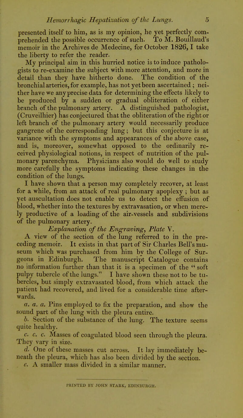 presented itself to him, as is my opinion, he yet perfectly com- prehended the possible occurrence of such. To M. Bouillaud's memoir in the Archives de Medecine, for October 1826,1 take the liberty to refer the reader. My principal aim in this hurried notice is to induce patholo- gists to re-examine the subject with more attention, and more in detail than they have hitherto done. The condition of the bronchial arteries, for example, has not yet been ascertained ; nei- ther have we any precise data for determining the effects likely to be produced by a sudden or gradual obliteration of either branch of the pulmonary artery. A distinguished pathologist, (Cruveilhier) has conjectured that the obliteration of the right or left branch of the pulmonary artery would necessarily produce gangrene of the corresponding lung; but this conjecture is at variance with the symptoms and appearances of the above case, and is, moreover, somewhat opposed to the ordinarily re- ceived physiological notions, in respect of nutrition of the pul- monary parenchyma. Physicians also would do well to study more carefully the symptoms indicating these changes in the condition of the lungs. I have shown that a person may completely recover, at least for a while, from an attack of real pulmonary apoplexy ; but as yet auscultation does not enable us to detect the effusion of blood, whether into the textures by extravasation, or when mere- ly productive of a loading of the air-vessels and subdivisions of the pulmonary artery. Ewplanation of the Engraving, Plate V. A view of the section of the lung referred to in the pre- ceding memoir. It exists in that part of Sir Charles Bell's mu- seum which was purchased from him by the College of Sur- geons in Edinburgh. The manuscript Catalogue contains no information further than that it is a specimen of the  soft pulpy tubercle of the lungs. I have shown these not to be tu- bercles, but simply extravasated blood, from which attack the patient had recovered, and lived for a considerable time after- wards. a. a. a. Pins employed to fix the preparation, and show the sound part of the lung with the pleura entire. b. Section of the substance of the lung. The texture seems quite healthy. c. c. c. Masses of coagulated blood seen through the pleura. They vary in size. d. One of these masses cut across. It lay immediately be- neath the pleura, which has also been divided by the section. e. A smaller mass divided in a similar manner. PniNTED BY JOHN STAttK, EDINBURGH.