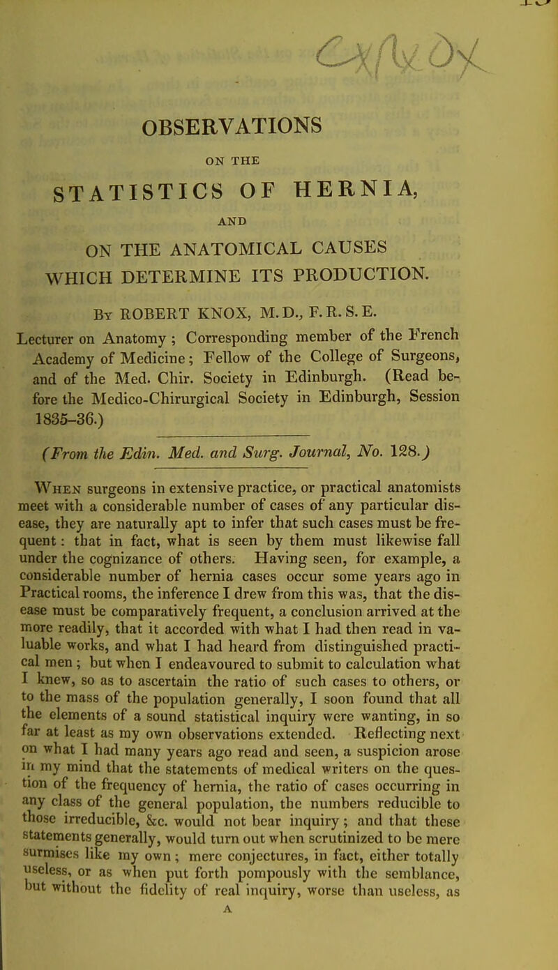 OBSERVATIONS ON THE STATISTICS OF HERNIA, AND ON THE ANATOMICAL CAUSES WHICH DETERMINE ITS PRODUCTION. By ROBERT KNOX, M.D., F.R.S.E. Lecturer on Anatomy ; Corresponding member of the French Academy of Medicine; Fellow of the College of Surgeons, and of the Med. Chir. Society in Edinburgh. (Read be- fore the Medico-Chirurgical Society in Edinburgh, Session 1835-36.) (From the Edin. Med. and Surg. Journal, No. 128.^ When surgeons in extensive practice, or practical anatomists meet with a considerable number of cases of any particular dis- ease, they are naturally apt to infer that such cases must be fre- quent : that in fact, what is seen by them must likewise fall under the cognizance of others. Having seen, for example, a considerable number of hernia cases occur some years ago in Practical rooms, the inference I drew from this was, that the dis- ease must be comparatively frequent, a conclusion arrived at the more readily, that it accorded with what I had then read in va- luable works, and what I had heard from distinguished practi- cal men ; but when I endeavoured to submit to calculation what I knew, so as to ascertain the ratio of such cases to others, or to the mass of the population generally, I soon found that all the elements of a sound statistical inquiry were wanting, in so far at least as my own observations extended. Reflecting next on what I had many years ago read and seen, a suspicion arose in my mind that the statements of medical writers on the ques- tion of the frequency of hernia, the ratio of cases occurring in any class of the general population, the numbers reducible to those irreducible, &c. would not bear inquiry; and that these statements generally, would turn out when scrutinized to be mere surmises like my own; mere conjectures, in fact, either totally useless, or as when put forth pompously with the semblance, but without the fidelity of real inquiry, worse than useless, as A