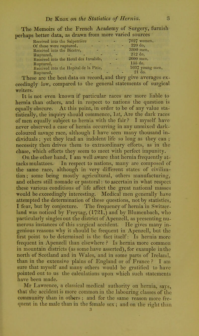 The Memoirs of the French Academy of Surgery, furnish perhaps better data, as drawn from more varied sources Received into the Salpetriere - - 7027 women, Of these were ruptured, . . - 220 do, Received into the Bicetre, - - 3800 men, Ruptured, - - - - 212 do, Received into the Hotel des Invalids, - 2600 men, Ruptured, - - - 155 do, Received into the Hopital da la Pitie, - 103? young men. Ruptured, • - - - _ 21 do. These are the best data on record, and they give averages ex- ceedingly low, compared to the general statements of surgical writers. Tt is not even known if particular races are more liable to hernia than others, and in respect to nations the question is equally obscure. At this point, in order to be of any value sta- tistically, the inquiry should commence, \st. Are the dark races of men equally subject to hernia with the fairI myself have never observed a case of hernia occurring in any unmixed dark- coloured savage race, although I have seen many thousand in- dividuals ; yet they lead an indolent life so long as they can ; necessity then drives them to extraordinary efforts, as in the chase, which efforts they seem to meet with perfect impunity. On the other hand, I am well aware that hernia frequently at- tacks raulattoes. In respect to nations, many are composed of the same race, although in very different states of civiliza- tion ; some being mostly agricultural, others manufacturing, and others still nomade or pastoral: to ascertain in what respect these various conditions of life affect the great national masses would be exceedingly interesting. Medical men generally have attempted the determination of these questions, not by statistics, I fear, but by conjecture. The frequency of hernia in Switzer- land was noticed by Freytag, (1721,) and by Blumenbach, who particularly singles out the district of Apenzell, as presenting nu- merous instances of this surgical accident. He gives many in- genious reasons why it should be frequent in Apenzell, but the first point to be determined is the fact itself: Is hernia more frequent in Apenzell than elsewhere ? Is hernia more common in mountain districts (as some have asserted), for example in the north of Scotland and in Wales, and in some parts of Ireland, than in the extensive plains of England or of France I am sure that myself and many others would be gratified to have pointed out to us the calculations upon which such statements have been made. Mr Lawrence, a classical medical authority on hernia, says, that the accident is more common in the labouring classes of the community than in others ; and for the same reason more fre- quent in the male than in the female sex; and on the right than