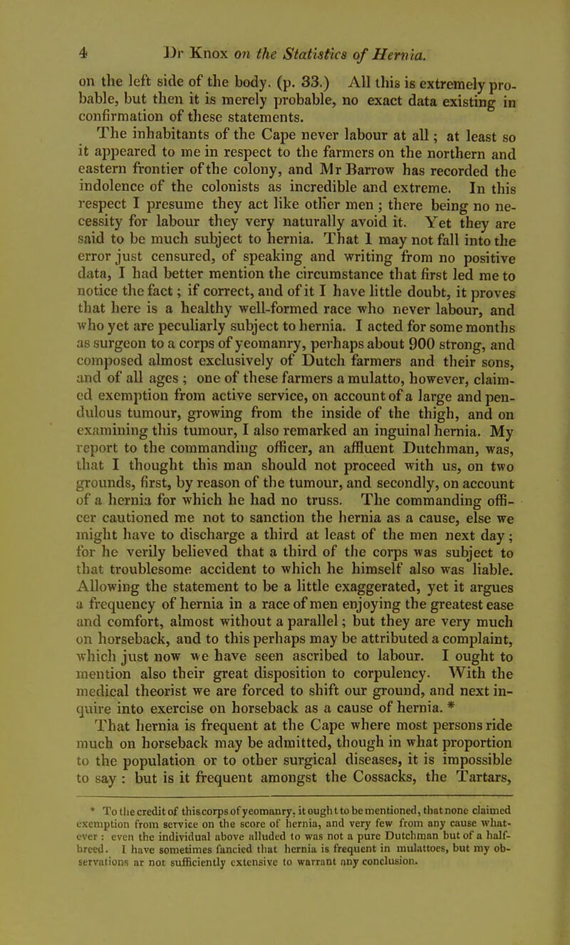 on the left side of the body. (p. 33.) All this is extremely pro- bable, but then it is merely probable, no exact data existing in confirmation of these statements. The inhabitants of the Cape never labour at all; at least so it appeared to me in respect to the farmers on the northern and eastern frontier of the colony, and IVlr Barrow has recorded the indolence of the colonists as incredible and extreme. In this respect I presume they act like other men ; there being no ne- cessity for labour they very naturally avoid it. Yet they are said to be much subject to hernia. That 1 may not fall into the error just censured, of speaking and writing from no positive data, I had better mention the circumstance that first led me to notice the fact; if correct, and of it I have little doubt, it proves that here is a healthy well-formed race who never labour, and who yet are peculiarly subject to hernia. I acted for some months as surgeon to a corps of yeomanry, perhaps about 900 strong, and composed almost exclusively of Dutch farmers and their sons, and of all ages ; one of these farmers a mulatto, however, claim- ed exemption from active service, on account of a large and pen- dulous tumour, growing from the inside of the thigh, and on examining this tumour, I also remarked an inguinal hernia. My report to the commanding officer, an affluent Dutchman, was, that I thought this man should not proceed with us, on two grounds, first, by reason of the tumour, and secondly, on account of a hernia for which he had no truss. The commanding offi- cer cautioned me not to sanction the hernia as a cause, else we might have to discharge a third at least of the men next day; for he verily believed that a third of the corps was subject to that troublesome accident to which he himself also was liable. Allowing the statement to be a little exaggerated, yet it argues a frequency of hernia in a race of men enjoying the greatest ease and comfort, almost without a parallel; but they are very much on horseback, and to this perhaps may be attributed a complaint, which just now we have seen ascribed to labour. I ought to mention also their great disposition to corpulency. With the medical theorist we are forced to shift our ground, and next in- quire into exercise on horseback as a cause of hernia. * That hernia is frequent at the Cape where most persons ride much on horseback may be admitted, though in what proportion to the population or to other surgical diseases, it is impossible to say: but is it frequent amongst the Cossacks, the Tartars, * To the credit of this corps of yeomanry, it ough t to be mentioned, that none claimed exemption from service on the score of hernia, and very few from any cause what- ever : even the individual above alluded to was not a pure Dutchman but of a half- breed. I have sometimes fancied that hernia is frequent in mulattocs, but my ob- servations ar not sufficiently extensive to warrant any conclusion.