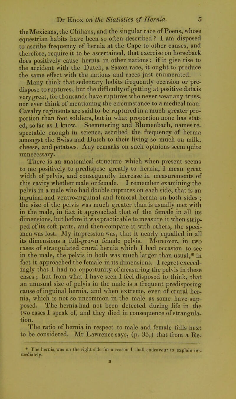 the Mexicans, the Chilians, and the singular race of Poens, whose equestrian habits have been so often described ? I am disposed to ascribe frequency of hernia at the Cape to other causes, and therefore, require it to be ascertained, that exercise on horseback does positively cause hernia in other nations; if it give rise to the accident with the Dutch, a Saxon race, it ought to produce the same effect with the nations and races just enumerated. Many think that sedentary habits frequently occasion or pre- dispose to ruptures; but the difficulty of getting at positive datais very great, for thousands have ruptures who never wear any truss, nor ever think of mentioning the circumstance to a medical man. Cavalry regiments are said to be ruptured in a much greater pro- portion than foot-soldiers, but in what proportion none has stat- ed, so far as I know. Soemmering and Blumenbach, names re- spectable enough in science, ascribed the frequency of hernia amongst the Swiss and Dutch to their living so much on milk, cheese, and potatoes. Any remarks on such opinions seem quite unnecessary. There is an anatomical structure which when present seems to me positively to predispose greatly to hernia, I mean great width of pelvis, and consequently increase in measurements of this cavity whether male or female. I remember examining the pelvis in a male who had double ruptures on each side, that is an inguinal and ventro-inguinal and femoral hernia on both sides ; the size of the pelvis was much greater than is usually met with in the male, in fact it approached that of the female in all its dimensions, but before it was practicable to measure it when strip- ped of its soft parts, and then compare it with others, the speci- men was lost. My impression was, that it nearly equalled in all its dimensions a full-grown female pelvis. Moreover, in two cases of strangulated crural hernia which I had occasion to see in the male, the pelvis in both was much larger than usual,* in fact it approached the female in its dimensions. I regret exceed- ingly that I had no opportunity of measuring the pelvis in these cases ; but from what I have seen I feel disposed to think, that an unusual size of pelvis in the male is a frequent predisposing cause of inguinal hernia, and when extreme, even of crural her- nia, which is not so uncommon in the male as some have sup- posed. The hernia had not been detected during life in the two cases I speak of, and they died in consequence of strangula- tion. The ratio of hernia in respect to male and female falls next to be considered. Mr Lawrence says, (p. 3ii,) that from a Re- • The hernia waa on the right side for a reason I shall endeavour to explain im- mediately. B