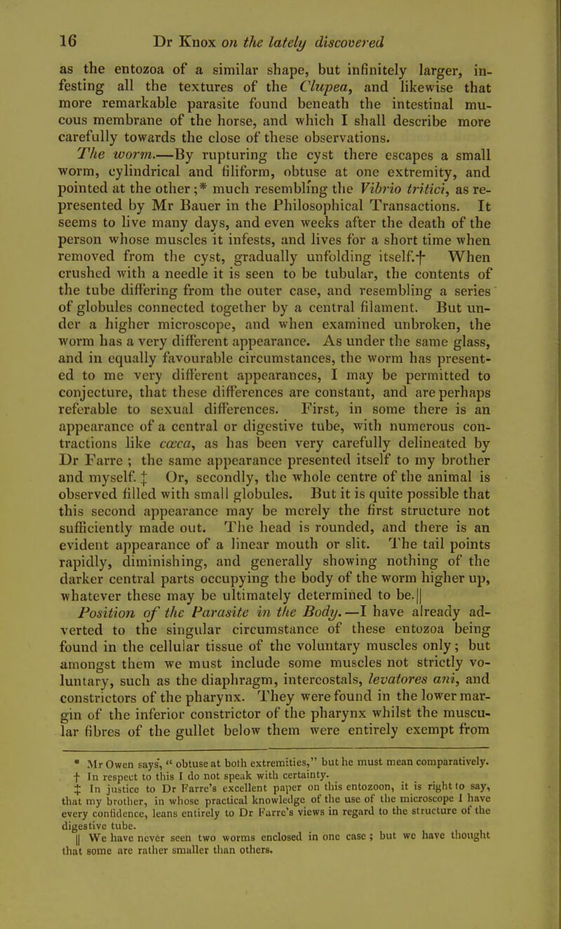 as the entozoa of a similar shape, but infinitely larger, in- festing all the textures of the Cliipea, and likewise that more remarkable parasite found beneath the intestinal mu- cous membrane of the horse, and which I shall describe more carefully towards the close of these observations. The worm—By rupturing the cyst there escapes a small worm, cylindrical and filiform, obtuse at one extremity, and pointed at the other ;* much resembling the Vibrio iritici, as re- presented by Mr Bauer in the Philosophical Transactions. It seems to live many days, and even weeks after the death of the person whose muscles it infests, and lives for a short time when removed from the cyst, gradually unfolding itself.-f- When crushed with a needle it is seen to be tubular, the contents of the tube differing from the outer case, and resembling a series of globules connected together by a central filament. But un- der a higher microscope, and when examined unbroken, the worm has a very different appearance. As under the same glass, and in equally favourable circumstances, the worm has present- ed to me very different appearances, I may be permitted to conjecture, that these differences are constant, and are perhaps referable to sexual differences. First, in some there is an appearance of a central or digestive tube, with numerous con- tractions like coeca, as has been very carefully delineated by Dr Farre ; the same appearance presented itself to my brother and myself | Or, secondly, the whole centre of the animal is observed filled with small globules. But it is quite possible that this second appearance may be merely the first structure not sufficiently made out. The head is rounded, and there is an evident appearance of a linear mouth or slit. The tail points rapidly, diminishing, and generally showing nothing of the darker central parts occupying the body of the worm higher up, whatever these may be ultimately determined to be.|| Position of the Parasite in tlie Body.—I have already ad- verted to the singular circumstance of these entozoa being found in the cellular tissue of the voluntary muscles only; but amongst them we must include some muscles not strictly vo- luntary, such as the diaphragm, intercostals, levatores aiii, and constrictors of the pharynx. They were found in the lower mar- gin of the inferior constrictor of the pharynx whilst the muscu- lar fibres of the gullet below them were entirely exempt from * Mr Owen says,  obtuse at both extremities, but he must mean comparatively, t In respect to this I do not speak with certainty. X In justice to Dr Farre's excellent paper on this entozoon, it is right to say, that my brother, in whose practical knowledge of the use of the microscope 1 have every confidence, leans entirely to Dr Farre's views in regard to the structure of the digestive tube. II We have never seen two worms enclosed in one case; but we have thought that some are rather smaller than others.