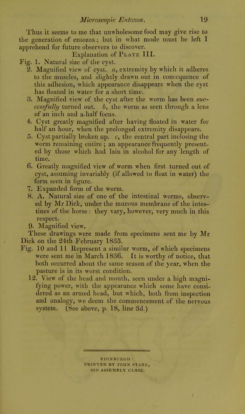 Thus it seems to me that unwholesome food may give rise to the generation of entozoa; but in what mode must be left I apprehend for future observers to discover. Explanation of Plate III. Fig. 1. Natural size of the cyst. 2. Magnified view of cyst, a, extremity by which it adheres to the muscles, and slightly drawn out in consequence of this adhesion, which appearance disappears when the cyst has floated in water for a short time. 3. Magnified view of the cyst after the worm has been suc- cessfully turned out. b, the worm as seen through a lens of an inch and a-half focus. 4. Cyst greatly magnified after having floated in water for half an hour, when the prolonged extremity disappears. 5. Cyst partially broken up. c, the central part inclosing the worm remaining entire ; an appearance frequently present- ed by those which had lain in alcohol for any length of time. 6. Greatly magnified view of worm when first turned out of cyst, assuming invariably (if allowed to float in water) the form seen in figure. 7. Expanded form of the worm. 8. A. Natural size of one of the intestinal worms, observ- ed by Mr Dick, under the mucous membrane of the intes- tines of the horse : they vary, however, very much in this respect. 9. Magnified view. These drawings were made from specimens sent me by Mr Dick on the 24th February 1835. Fig. 10 and 11 Represent a similar worm, of which specimens were sent me in March 1836. It is worthy of notice, that both occurred about the same season of the year, when the pasture is in its worst condition. 12. View of the head and mouth, seen under a high mascni- fying power, with the appearance which some have consi- dered as an armed head, but which, both from inspection and analogy, we deem the commencement of the nervous system. (See above, p. 18, line 3d.) EDINBURGH : I'UINTEB BY JOHN STAKK, OI.D ASSEMIILY CLOSE. \