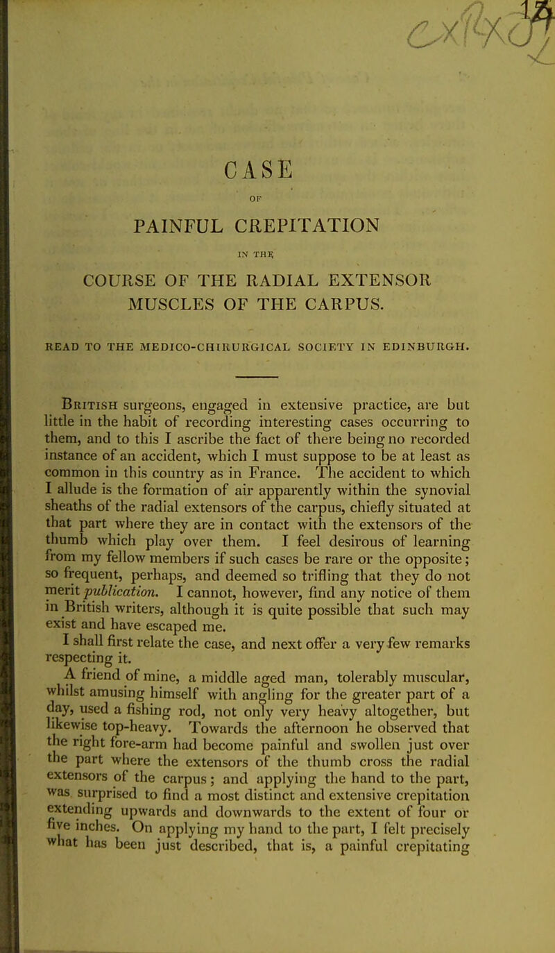 CASE OF PAINFUL CREPITATION IN THE COURSE OF THE RADIAL EXTENSOR MUSCLES OF THE CARPUS. READ TO THE MEDICO-CHIRURGICAL SOCIETY IN EDINBURGH. British surgeons, engaged in extensive practice, are but little in the habit of recording: interesting cases occurring to them, and to this I ascribe the fact of there being no recorded instance of an accident, which I must suppose to be at least as common in this country as in France. The accident to which I allude is the formation of air apparently within the synovial sheaths of the radial extensors of the carpus, chiefly situated at that part where they are in contact with the extensors of the thumb which play over them. I feel desirous of learning from my fellow members if such cases be rare or the opposite; so frequent, perhaps, and deemed so trifling that they do not merit publication. I cannot, however, find any notice of them in British writers, although it is quite possible that such may exist and have escaped me. I shall first relate the case, and next offer a very few remarks respecting it. A friend of mine, a middle aged man, tolerably muscular, whilst amusing himself with angling for the greater part of a day, used a fishing rod, not only very heavy altogether, but likewise top-heavy. Towards the afternoon he observed that the right fore-arm had become painful and swollen just over the part where the extensors of the thumb cross the radial extensors of the carpus; and applying the hand to the part, was surprised to find a most distinct and extensive crepitation extending upwards and downwards to the extent of four or five inches. On applying my hand to the part, I felt precisely what has been just described, that is, a painful crepitating