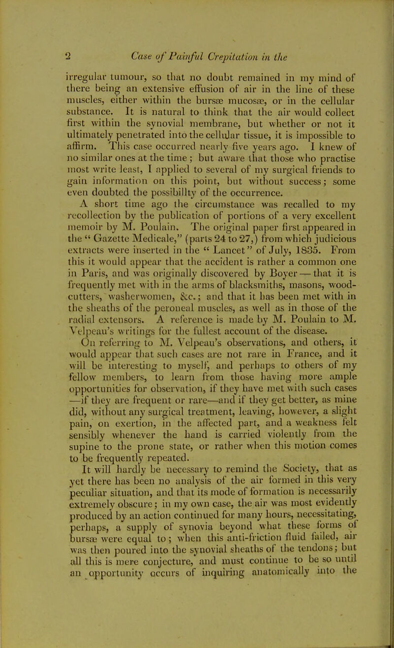 irregular tumour, so that no doubt remained in my mind of there being an extensive effusion of air in the line of these muscles, either within the bursas mucosae, or in the cellular substance. It is natural to think that the air would collect first within the synovial membrane, but whether or not it ultimately penetrated into the cellular tissue, it is impossible to affirm. This case occurred nearly five years ago. I knew of no similar ones at the time ; but aware that those who practise most write least, I applied to several of my surgical friends to gain information on this point, but without success; some even doubted the possibility of the occurrence. A short time ago the circumstance was recalled to my recollection by the publication of portions of a very excellent memoir by M. Poulain. The original paper first appeared in thu  Gazette Medicale, (parts 24 to 27,) from which judicious extracts were inserted in the  Lancet of July, 1885. From this it would appear that the accident is rather a common one in Paris, and was originally discovered by Boyer — that it is frequently met with in the arms of blacksmiths, masons, wood- cutters, washerwomen, &c.; and that it has been met with in the sheaths of the peroneal muscles, as well as in those of the radial extensors. A reference is made by M. Poulain to M. Velpeau's writings for the fullest account of the disease. On referring to M. Velpeau's observations, and others, it would appear that such cases are not rare in France, and it will be interesting to myself, and perhaps to others of my fellow members, to learn from those having more ample opportunities for observation, if they have met with such cases —if they are frequent or rare—and if they get better, as mine did, without any surgical treatment, leaving, however, a slight pain, on exertion, in the affected part, and a weakness felt sensibly whenever the hand is carried violently from the supine to the prone state, or rather when this motion comes to be frequently repeated. It will hardly be necessary to remind the Society, that as yet there has been no analysis of the air formed in this very peculiar situation, and that its mode of formation is necessarily extremely obscure; in my own case, the air was most evidently produced by an action continued for many hours, necessitating, perhaps, a supply of synovia beyond what these forms ot bursas were equal to; when this anti-friction fluid failed, air was then poured into the synovial sheaths of the tendons; but all this is mere conjecture, and must continue to be so until an opportunity occurs of inquiring anatomically into the