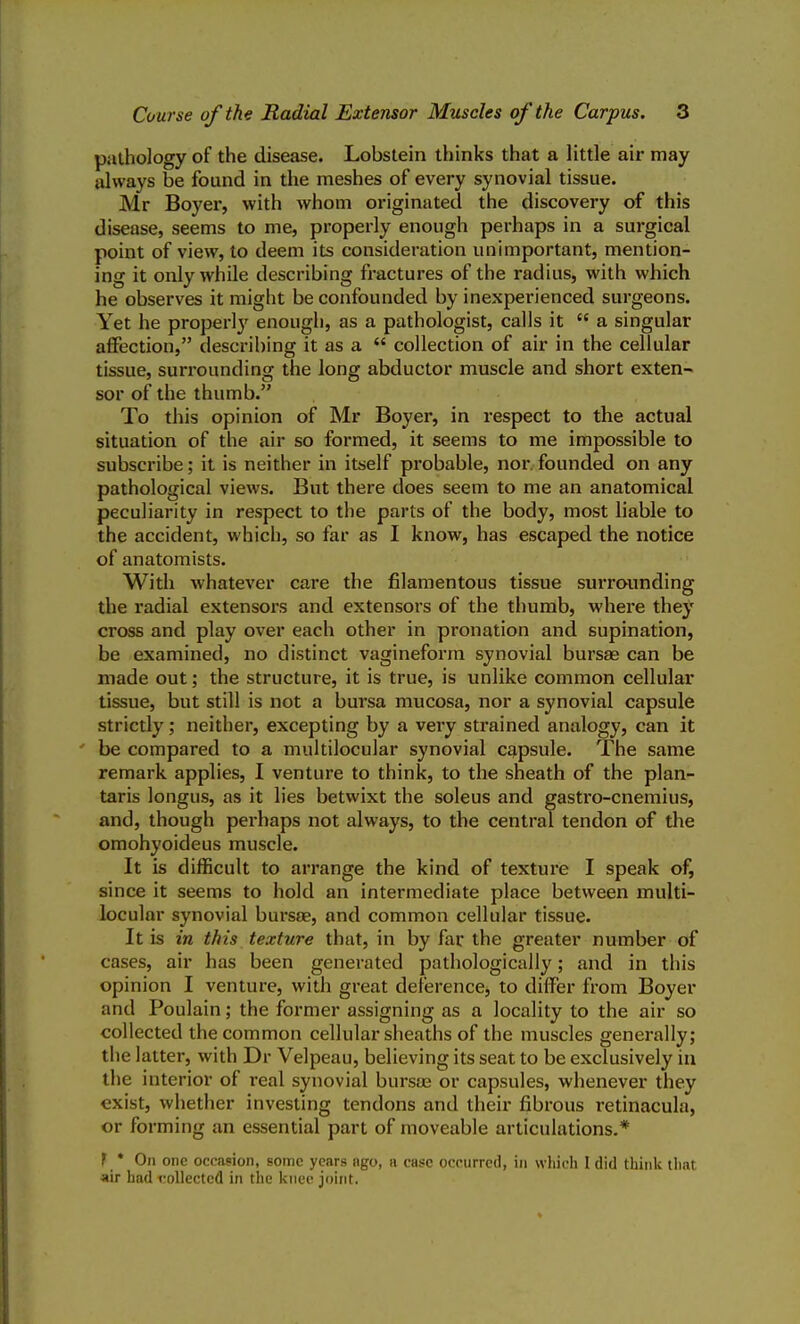 pathology of the disease. Lobstein thinks that a little air may always be found in the meshes of every synovial tissue. Mr Boyex-, with whom originated the discovery of this disease, seems to me, properly enough perhaps in a surgical point of view, to deem its consideration unimportant, mention- ing it only while describing fractures of the radius, with which he observes it might be confounded by inexperienced surgeons. Yet he properly enough, as a pathologist, calls it  a singular affection, describing it as a  collection of air in the cellular tissue, surrounding the long abductor muscle and short exten- sor of the thumb. To this opinion of Mr Boyer, in respect to the actual situation of the air so formed, it seems to me impossible to subscribe; it is neither in itself probable, nor founded on any pathological views. But there does seem to me an anatomical peculiarity in respect to the parts of the body, most liable to the accident, which, so far as I know, has escaped the notice of anatomists. With whatever care the filamentous tissue surrounding the radial extensors and extensors of the thumb, where they cross and play over each other in pronation and supination, be examined, no distinct vagineform synovial bursae can be made out; the structure, it is true, is unlike common cellular tissue, but still is not a bursa mucosa, nor a synovial capsule strictly; neither, excepting by a very strained analogy, can it be compared to a multilocular synovial capsule. The same remark applies, I venture to think, to the sheath of the plan- taris longus, as it lies betwixt the soleus and gastro-cnemius, and, though perhaps not always, to the central tendon of the omohyoideus muscle. It is difficult to arrange the kind of texture I speak of, since it seems to hold an intermediate place between multi- locular synovial bursae, and common cellular tissue. It is in this texture that, in by far the greater number of cases, air has been generated pathologically; and in this opinion I venture, with great deference, to differ from Boyer and Poulain; the former assigning as a locality to the air so collected the common cellular sheaths of the muscles generally; the latter, with Dr Velpeau, believing its seat to be exclusively in the interior of real synovial bursas or capsules, whenever they exist, whether investing tendons and their fibrous retinacula, or forming an essential part of moveable articulations.* f * On one occasion, some years ago, a case occurred, in which 1 did think that air had collected in the knee joint.