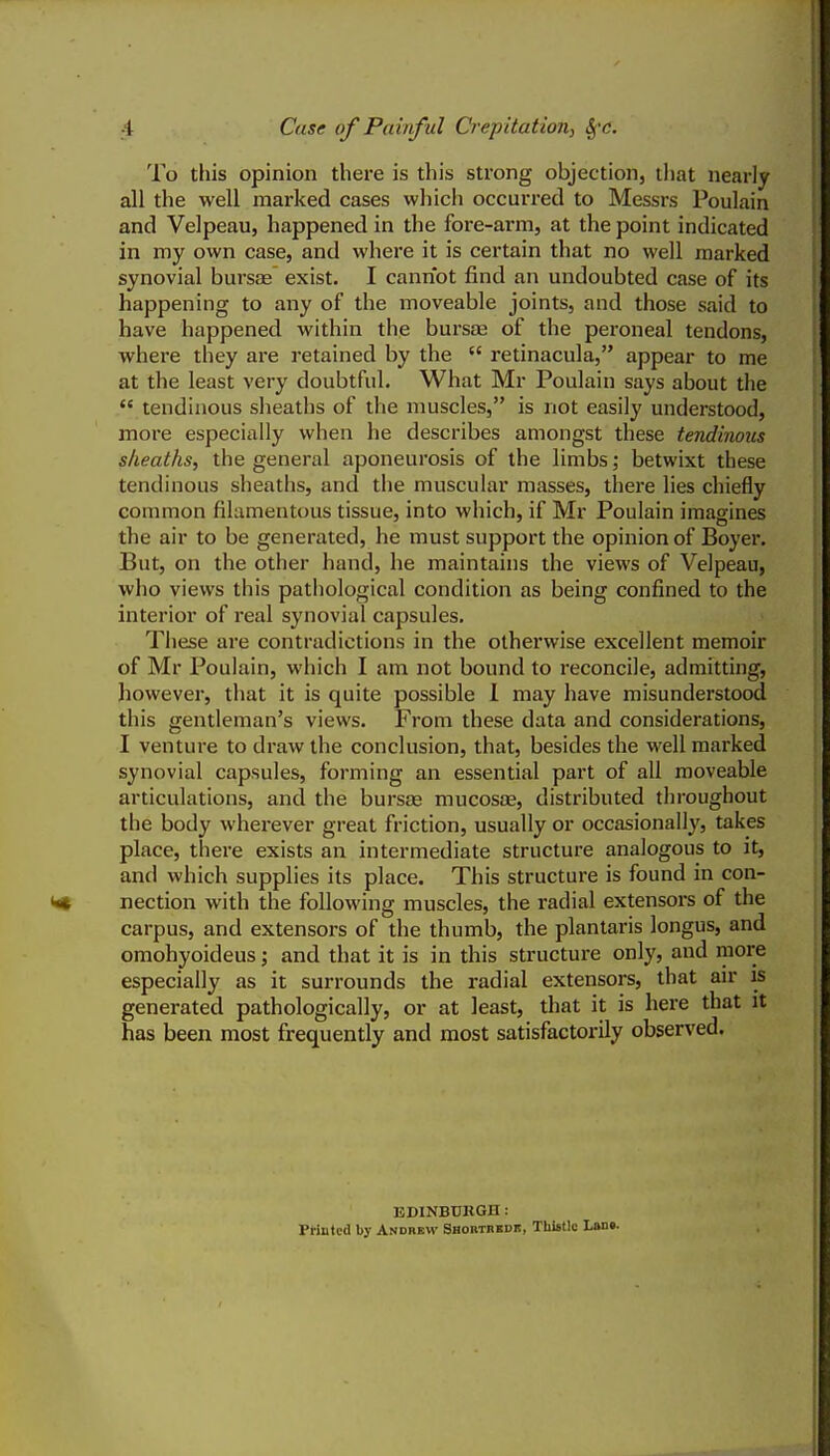 To this opinion there is this strong objection, that nearly all the well marked cases which occurred to Messrs Poulain and Velpeau, happened in the fore-arm, at the point indicated in my own case, and where it is certain that no well marked synovial bursae exist. I cannot find an undoubted case of its happening to any of the moveable joints, and those said to have happened within the bursas of the peroneal tendons, where they are retained by the  retinacula, appear to me at the least very doubtful. What Mr Poulain says about the  tendinous sheaths of the muscles, is not easily understood, more especially when he describes amongst these tendinous sheaths, the general aponeurosis of the limbs; betwixt these tendinous sheaths, and the muscular masses, there lies chiefly common filamentous tissue, into which, if Mr Poulain imagines the air to be generated, he must support the opinion of Boyer. But, on the other hand, he maintains the views of Velpeau, who views this pathological condition as being confined to the interior of real synovial capsules. These are contradictions in the otherwise excellent memoir of Mr Poulain, which I am not bound to reconcile, admitting, however, that it is quite possible 1 may have misunderstood this gentleman's views. From these data and considerations, I venture to draw the conclusion, that, besides the well marked synovial capsules, forming an essential part of all moveable articulations, and the bursas mucosae, distributed throughout the body wherever great friction, usually or occasionally, takes place, there exists an intermediate structure analogous to it, and which supplies its place. This structure is found in con- nection with the following muscles, the radial extensors of the carpus, and extensors of the thumb, the plantaris longus, and omohyoideus; and that it is in this structure only, and more especially as it surrounds the radial extensors, that air is generated pathologically, or at least, that it is here that it has been most frequently and most satisfactorily observed. EDINBUKGIl : Printed by Andbbw Shobtbedb, TUistlg L»n».