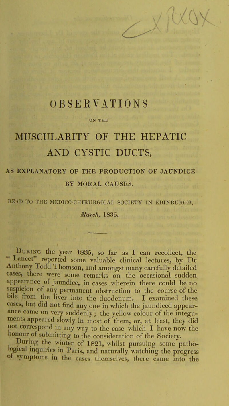 OBSERVATIONS ON THE MUSCULARITY OF THE HEPATIC AND CYSTIC DUCTS, AS EXPLANATORY OF THE PRODUCTION OF JAUNDICE BY MORAL CAUSES. READ TO THE MEDICO-CHIRURGICAL SOCIETY IN EDINBUROH, Murch, 1836. DuniNG the year 1835, so far as I can recollect, the  Lancet reported some valuable clinical lectures, by Dr Anthony Todd Thomson, and amongst many carefully detailed cases, there were some remarks on the occasional sudden appearance of jaundice, in cases wherein there could be no suspicion of any permanent obstruction to the course of the bile from the liver into the duodenum. I examined these cases, but did not find any one in which the jaundiced appear- ance came on very suddenly ; the yellow colour of the integu- ments appeared slowly in most of them, or, at least, they did not correspond in any way to the case which I have now the honour of submitting to the consideration of the Society. During the winter of 1821, whilst pursuing some patho- logical inquiries in Paris, and naturally watching the progress <)t symptoms in the cases themselves, there came into the