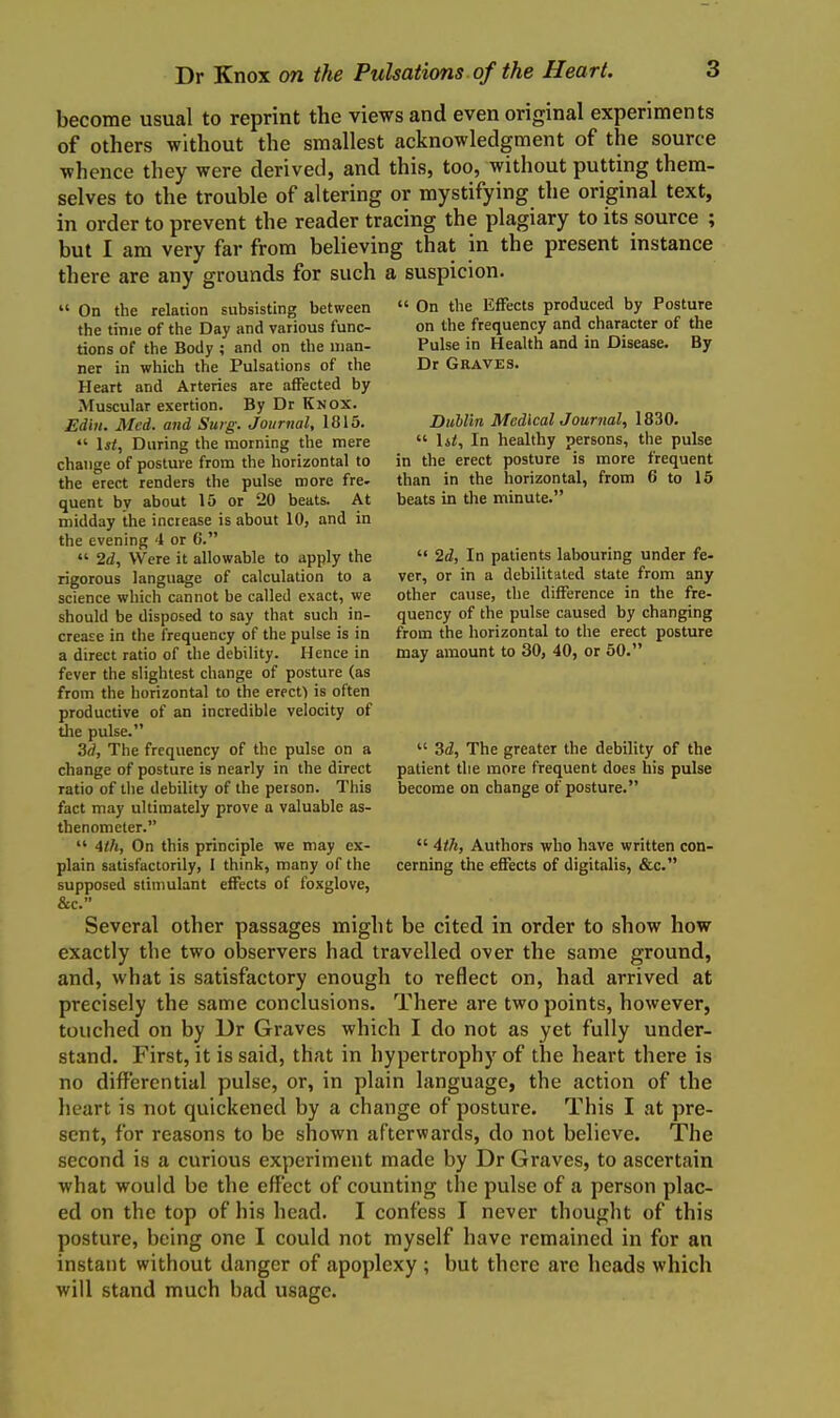 become usual to reprint the views and even original experiments of others without the smallest acknowledgment of the source whence they were derived, and this, too, without putting them- selves to the trouble of altering or mystifying the original text, in order to prevent the reader tracing the plagiary to its source ; but I am very far from believing that in the present instance there are any grounds for such a suspicion.  On the Effects produced by Posture on the frequency and character of the Pulse in Health and in Disease. By Dr Graves.  On the relation subsisting between the time of the Day and various func- tions of the Body ; and on the uian- ner in which the Pulsations of the Heart and Arteries are affected by Muscular exertion. By Dr Knox. Edin. Med. and Surg. Journal, 1815.  \st, During the morning the mere change of posture from the horizontal to the erect renders the pulse more fre- quent by about 15 or 20 beats. At midday the increase is about 10, and in the evening 4 or 6.  2d, Were it allowable to apply the rigorous language of calculation to a science which cannot be called exact, we should be disposed to say that such in- crease in the frequency of the pulse is in a direct ratio of the debility. Hence in fever the slightest change of posture (as from the horizontal to the erecf) is often productive of an incredible velocity of tlie pulse. 3d, The frequency of the pulse on a change of posture is nearly in the direct ratio of the debility of the person. This fact may ultimately prove a valuable as- thenomcter.  4th, On this principle we may ex- plain satisfactorily, I think, many of the supposed stimulant effects of foxglove, &c. Several other passages might be cited in order to show how exactly the two oljservers had travelled over the same ground, and, what is satisfactory enough to reflect on, had arrived at precisely the same conclusions. There are two points, however, touched on by Dr Graves which I do not as yet fully under- stand. First, it is said, that in hypertrophy of the heart there is no differential pulse, or, in plain language, the action of the heart is not quickened by a change of posture. This I at pre- sent, for reasons to be shown afterwards, do not believe. The second is a curious experiment made by Dr Graves, to ascertain what would be the effect of counting the pulse of a person plac- ed on the top of his head. I confess I never thought of this posture, being one I could not myself have remained in for an instant without danger of apoplexy ; but there are heads which will stand much bad usage. Dublin MedlcalJournal, 1830.  lit. In healthy persons, the pulse in the erect posture is more frequent than in the liorizontal, from 6 to 15 beats in the minute.  2d, In patients labouring under fe- ver, or in a debilitated state from any other cause, the difference in the fre- quency of the pulse caused by changing from the horizontal to the erect posture may amount to 30, 40, or 50.  3d, The greater the debility of the patient the more frequent does his pulse become on change of posture.  4th, Authors who have written con- cerning the effects of digitalis, &c.