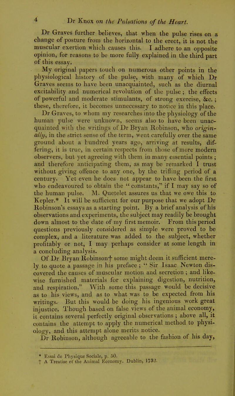 Dr Graves further believes, that when the pulse rises on a change of posture from the horizontal to the erect, it is not the muscular exertion which causes this. I adhere to an opposite opinion, for reasons to be more fully explained in the third part of this essay. My original papers touch on numerous other points in the physiological history of the pulse, with many of which Dr Graves seems to have been unacquainted, such as the diurnal excitability and numerical revolution of the pulse; the effects of powerful and moderate stimulants, of strong exercise, &c.; these, therefore, it becomes unnecessary to notice in this place. Dr Graves, to whom my researches into the physiology of the human pulse were unknown, seems also to have been unac- quainted with the writings of Dr Bryan Robinson, who origin- aUy, in the strict sense of the term, went carefully over the same ground about a hundi'ed years ago, arriving at results, dif- fering, it is true, in certain respects from those of more modern observers, but yet agreeing with them in many essential points ; and therefore anticipating them, as may be remarked I trust without giving offence to any one, by the trifling period of a century. Yet even he does not appear to have been the first who endeavoured to obtain the  constants, if I may say so of the human pulse. M. Quetelet assures us that we owe this to Kepler.* It will be sufficient for our purpose that we adopt Dr Robinson's essays as a starting point. By a brief analysis of his observations and experiments, the subject may readily be brought down almost to the date of my first memoir. From this period questions previously considered as simple were proved to be complex, and a literature was added to the subject, whether pi-ofitably or not, I may perhaps consider at some length in a concluding analysis. Of Dr Bryan Robinsonf some might deem it sufficient mere- ly to quote a passage in his preface ;  Sir Isaac Newton dis- covered the causes of muscular motion and secretion ; and like- wise furnished materials for explaining digestion, nutrition, and respiration. With some this passage would be decisive as to his views, and as to what was to be expected from his writings. But this would be doing his ingenious work great injustice. Though based on false views of the animal economy, it contains several perfectly original observations; above all, it contains the attempt to apply the numerical method to physi- ology, and this attempt alone merits notice. Dr Robinson, although agreeable to the fashion of his day, • Essai Oe Physique Socinle, p. 50. I A Treatise ct the Aiiimnl Economy. Dublin, 1732.