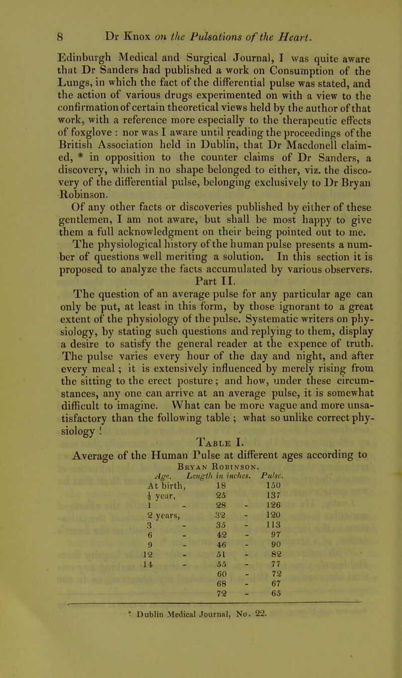 Edinburgh Medical and Surgical Journal, I was quite aware that Dr Sanders had published a work on Consumption of the Lungs, in which the fact of the differential pulse was stated, and the action of various drugs experimented on with a view to the confirmation of certain theoretical views held by the author of that work, with a reference more especially to the therapeutic effects of foxglove : nor was I aware until reading the proceedings of the British Association held in Dublin, that Dr Macdonell claim- ed, * in opposition to the counter claims of Dr Sanders, a discovery, which in no shape belonged to either, viz. the disco- very of the differential pulse, belonging exclusively to Dr Bryan Robinson. Of any other facts or discoveries published by either of these gentlemen, I am not aware, but shall be most happy to give them a full acknowledgment on their being pointed out to me. The physiological history of the human pulse presents a num- ber of questions well meriting a solution. In this section it is proposed to analyze the facts accumulated by various observers. Part II. The question of an average pulse for any particular age can only be put, at least in this form, by those ignorant to a great extent of the physiology of the pulse. Systematic writers on phy- siology, by stating such questions and replying to them, display a desire to satisfy the general reader at the expence of truth. The pulse varies every hour of the day and night, and after every meal; it is extensively influenced by merely rising from the sitting to the erect posture; and how, under these circum- stances, any one can arrive at an average pulse, it is somewhat difficult to imagine. What can be more vague and more unsa- tisfactory than the following table ; what so unlike correct phy- siology I Table I. Average of the Human Pulse at different ages according to Bryan Robinson. Agi. Length in inches. Pulse. At birth, 18 150 i year, 25 137 1 - 28 - 126 2 years, .S2 - 120 3 - 35-113 6 - 42-97 9 - 46-90 12 - 51 - 82 14 - 55 - 77 60 - 72 68 - 67 72 - 65 * Dublin Medical Journal, No. 22.