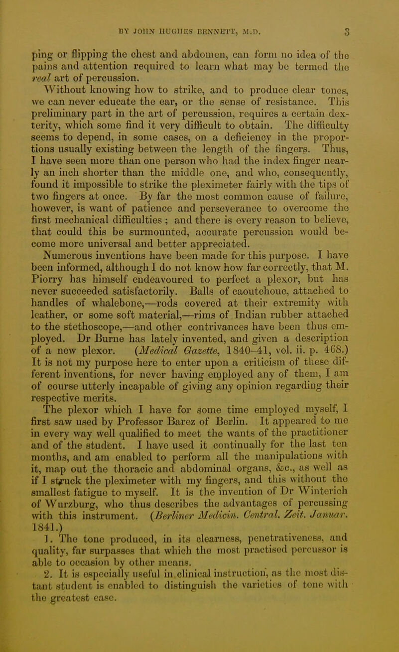 ping or flipping the chest and abdomen, can Ibrni no idea of tlic pains and attention required to learn what may be termed the real art of percussion. Without knowing how to strike, and to produce clear tones, we can never educate the ear, or the sense of resistance. This preliminary part in the art of percussion, requires a certain dex- terity, which some find it very difficult to obtain. The difficulty seems to depend, in some cases, on a deficiency in the propor- tions usually existing between the length of the fingers. Thus, I have seen more than one person who had the index finger near- ly an inch shorter than the middle one, and who, consequently, found it impossible to strike the pleximeter fairly with the tips of two fingers at once. By far the most common cause of failure, however, is want of patience and perseverance to overcome the first mechanical difficulties ; and there is every reason to believe, that could this be surmounted, accurate percussion would be- come more universal and better appreciated. Numerous inventions have been made for this purpose. I have been informed, although I do not know how far correctly, that M. Piorry has himself endeavoured to perfect a plexor, but has never succeeded satisfactorily. Balls of caoutchouc, attached to handles of whalebone,—rods covered at their extremity with leather, or some soft material,—rims of Indian rubber attached to the stethoscope,—and other contrivances have been thus cm- ployed. Dr Burne has lately invented, and given a description of a new plexor. {Medical Gazette, 1840-41, vol. ii. p. 468.) It is not my purpose here to enter upon a criticism of these dif- ferent inventions, for never having employed any of them, I am of course utterly incapable of giving any opinion regarding their respective merits. The plexor which I have for some time employed myself, I first saw used by Professor Barez of Berlin. It appeared to me in every way well qualified to meet the wants of the practitioner and of the student. I have used it continually for the last ten months, and am enabled to perform all the manipulations with it, map out the thoracic and abdominal organs, &c., as well as if I struck the pleximeter with my fingers, and this without the smallest fatigue to myself. It is the invention of Dr Winterich of Wurzburg, who thus describes the advantages of percussing with this instrument. (Berliner Medicin. Central. Zeit. Janmr. 1841.) 1. The tone produced, in its clearness, penetrativenees, and quality, far surpasses that which the most practised poreussor is able to occasion by other means. 2. It is espcoially useful in clinical histruction', as the most dis- tant student is enabled to distinguish the varieties of tone wilh the greatest ease.