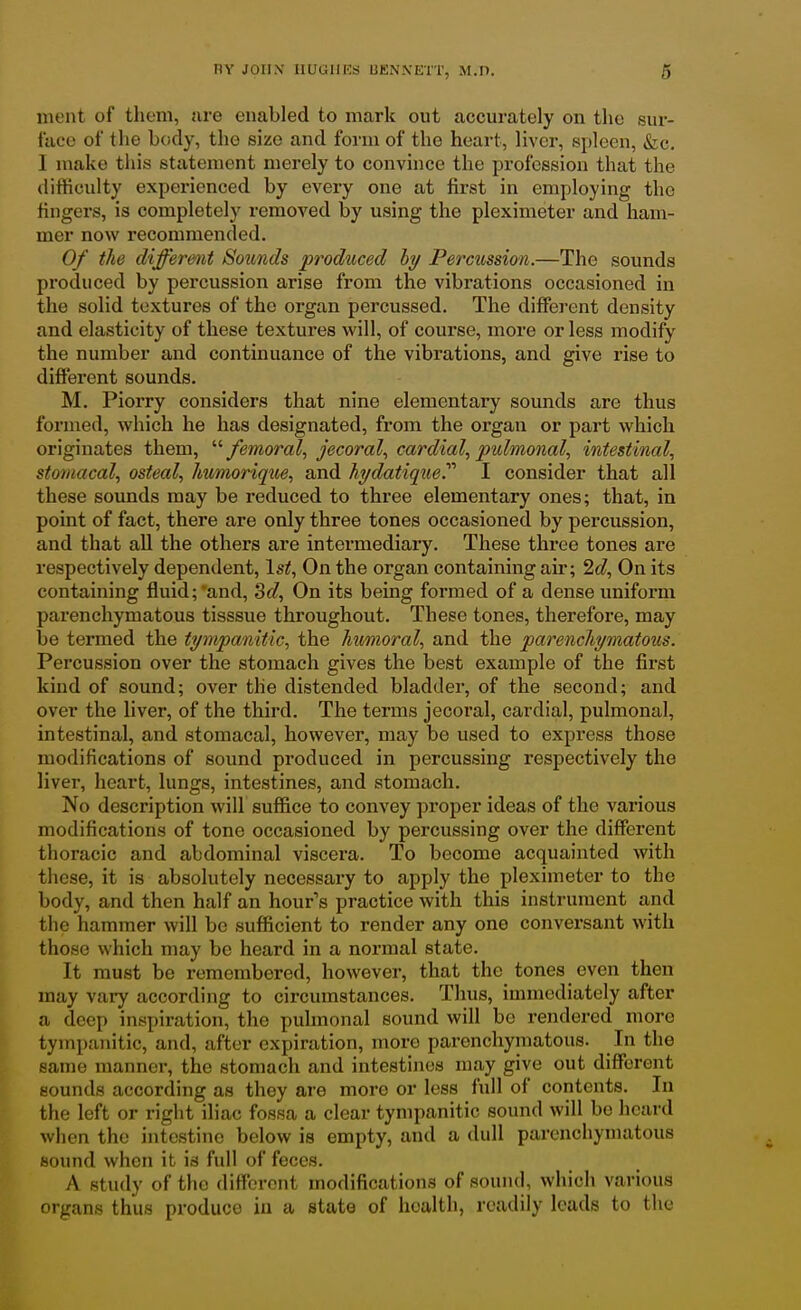ment of tlioni, nre enabled to mark out accurately on the sur- face of the body, the size and form of the heart, liver, spleen, Szc. I make this statement merely to convince the profession that the difficulty experienced by every one at first in employing the fingers, is completely removed by using the pleximeter and ham- mer now recommended. 0/ the differmit Sounds produced hy Percussion.—The sounds produced by percussion arise from the vibrations occasioned in the solid textures of the organ percussed. The different density and elasticity of these textures will, of course, more or less modify the number and continuance of the vibrations, and give rise to different sounds. M. Piorry considers that nine elementary sounds are thus formed, which he has designated, from the organ or part which originates them, /emoml, jecoral, cardial, pulmonale intestinal, stomacal, osteal, htimoriqtie, and hi/datique.'''' I consider that all these soimds may be reduced to three elementary ones; that, in point of fact, there are only three tones occasioned by percussion, and that all the others are intermediary. These three tones are respectively dependent, \st. On the organ containing air; 2(^, On its containing fluid;'and, 3f/, On its being formed of a dense uniform parenchymatous tisssue throughout. These tones, therefore, may be termed the tympwiiitic, the humoral, and the parenchymatous. Percussion over the stomach gives the best example of the first kind of sound; over the distended bladder, of the second; and over the liver, of the third. The terms jecoral, cardial, pulmonal, intestinal, and stomacal, however, may be used to express those modifications of sound produced in percussing respectively the liver, heart, lungs, intestines, and stomach. No description will suffice to convey proper ideas of the various modifications of tone occasioned by percussing over the different thoracic and abdominal viscera. To become acquainted with these, it is absolutely necessary to apply the pleximeter to the body, and then half an hour's practice with this instrument and the hammer will be sufficient to render any one conversant with those which may be heard in a normal state. It must be remembered, however, that the tones even then may vary according to circumstances. Thus, immediately after a deep inspiration, the pulmonal sound will be rendered more tympanitic, and, after expiration, more parenchymatous. In the same manner, the stomach and intestines may give out different sounds according as they are more or less full of contents. In the left or right iliac fossa a clear tympanitic sound will be heard when the intestine below is empty, and a dull parenchymatous sound when it is full of feces. A study of the different modifications of sound, which various organs thus produce iu a state of health, readily leads to the