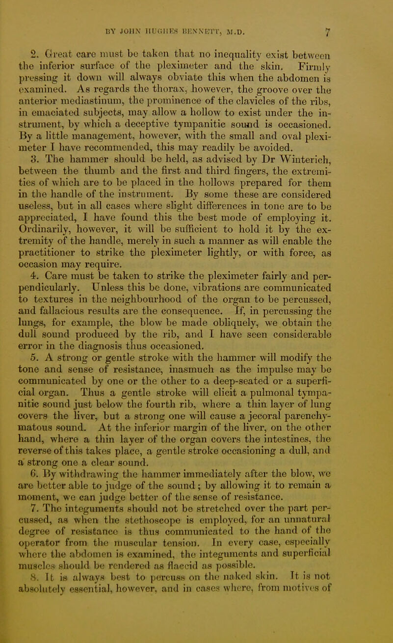 2. Great care must bo takon that no inequality exist between the inferior surface of the plexiineter and the skin. Firmly pi-essing it down will always obviate this when the abdomen is examined. As regards the thorax, however, the groove over the anterior mediastinum, the prominence of the clavicles of the ribs, in emaciated subjects, may allow a hollow to exist under the in- strimient, by which a deceptive tympanitic sound is occasioned. By a little management, however, with the small and oval plexi- meter I have recommended, this may readily be avoided. 3. The hammer should be held, as advised by Dr Winterich, between the thumb and the first and third fingers, the extremi- ties of which are to be placed in the hollows prepared for them in the handle of the instrument. By some these are considered useless, but in all cases where slight differences in tone are to be appreciated, I have found this the best mode of employing it. Ordinarily, however, it will be sufficient to hold it by the ex- tremity of the handle, merely in such a manner as will enable the practitioner to strike the pleximeter lightly, or with force, as occasion may require. 4. Care must be taken to strike the pleximeter fairly and per- pendicularly. Unless this be done, vibrations are communicated to textures in the neighbourhood of the organ to be percussed, and fallacious results are the consequence. If, in percussing the lungs, for example, the blow be made obliquely, we obtain the dull sound produced by the rib, and I have seen considerable error in the diagnosis thus occasioned. 5. A strong or gentle stroke with the hammer will modify the tone and sense of resistance, inasmuch as the impulse may be communicated by one or the other to a deep-seated or a superfi- cial organ. Thus a gentle stroke will elicit a pulmonal tympa- nitic sound just below the fourth rib, where a thin layer of lung covers the liver, but a strong one will cause a jecoral parench)^- matous sound. At the inferior margin of the liver, on the other hand, where a thin layer of the organ covers the intestines, the reverse of this takes place, a gentle stroke occasioning a dull, and a strong one a clear sound, 6. By withdrawing the hammer immediately after the blow, we are better able to judge of the sound ; by allowing it to remain a moment, we can judge bettei- of the sense of resistance, 7. The integuments should not be stretched over the part per- cussed, aa when the stethoscope is employed, for an unnatural degree of resistance is thus communicated to the hand of the operator from the muscular tension. In every case, especially where the abdomen is examined, the integuments and superficial muscles should be rendered as flaccid as possible. 8. It is always best to percuss on the naked skin. It is not absolutely essential, however, and in cases where, from motives of