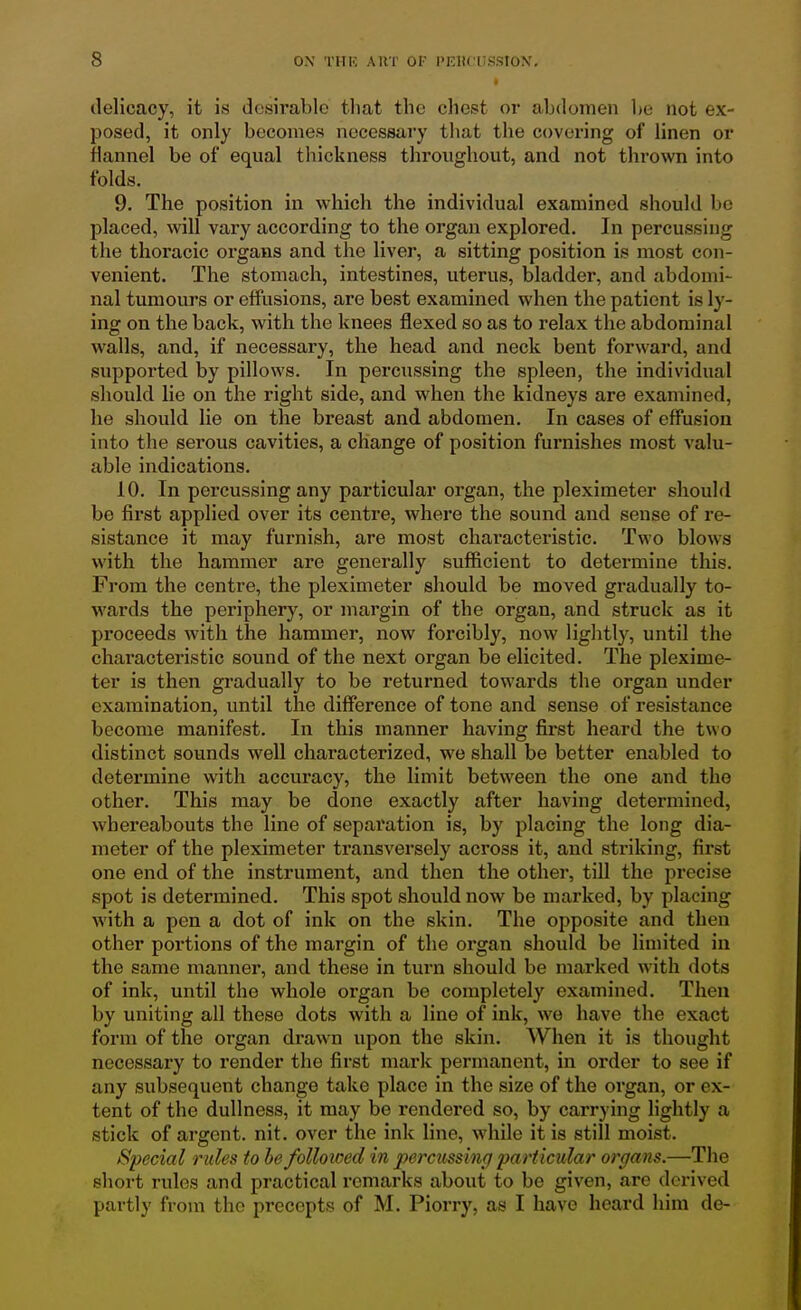 « delicacy, it is desirable that the chest or abdomen l)e not ex- posed, it only becomes necessary that the covering of linen or flannel be of equal thickness throughout, and not thrown into folds. 9. The position in which the individual examined should be placed, will vary according to the organ explored. In percussing the thoracic organs and the liver, a sitting position is most con- venient. The stomach, intestines, uterus, bladder, and abdomi- nal tumours or effusions, are best examined when the patient is ly- ing on the back, with the knees flexed so as to relax the abdominal walls, and, if necessary, the head and neck bent forward, and supported by pillows. In percussing the spleen, the individual should lie on the right side, and when the kidneys are examined, he should lie on the breast and abdomen. In cases of effusion into the serous cavities, a change of position furnishes most valu- able indications. 10. In percussing any particular organ, the pleximeter should be first applied over its centre, where the sound and sense of re- sistance it may furnish, are most characteristic. Two blows with the hammer are generally sufficient to determine this. From the centre, the pleximeter should be moved gradually to- wards the periphery, or margin of the organ, and struck as it proceeds with the hammer, now forcibly, now lightly, until the characteristic sound of the next organ be elicited. The plexime- ter is then gradually to be returned towards the organ under examination, until the difference of tone and sense of resistance become manifest. In this manner having first heard the two distinct sounds well characterized, we shall be better enabled to determine with accuracy, the limit between the one and the other. This may be done exactly after having determined, whereabouts the line of separation is, by placing the long dia- meter of the pleximeter transversely across it, and striking, first one end of the instrument, and then the other, till the precise spot is determined. This spot should now be marked, by placing with a pen a dot of ink on the skin. The opposite and then other portions of the margin of the oi'gan should be limited in the same manner, and these in turn should be marked with dots of ink, until the whole organ be completely examined. Then by uniting all these dots with a line of ink, we have the exact form of the organ drawn upon the skin. When it is thought necessary to render the first mark permanent, in order to see if any subsequent change take place in the size of the organ, or ex- tent of the dullness, it may be rendered so, by carrying lightly a stick of argent, nit. over the ink line, while it is still moist. Special rides to he folloiced in perciissinri particular organs.—The short rules and practical remarks about to be given, are derived partly from the precepts of M. Piorry, as I have heard him de-