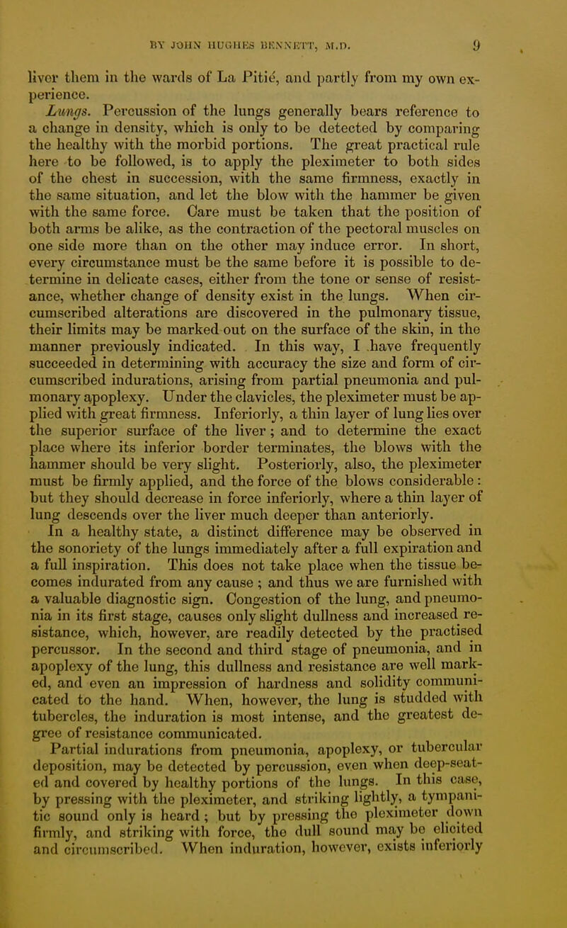 livor them in the wards of La Pitie, and partly from my own ex- perience. Lungs. Percussion of the lungs generally bears reference to a change in density, which is only to be detected by comparing the healthy with the morbid portions. The great practical rule here to be followed, is to apply the pleximeter to both sides of the chest in succession, with the same firmness, exactly in the same situation, and let the blow with the hammer be given with the same force. Care must be taken that the position of both arms be alike, as the contraction of the pectoral muscles on one side more than on the other may induce error. In short, every circumstance must be the same before it is possible to de- termine in delicate cases, either from the tone or sense of resist- ance, whether change of density exist in the lungs. When cir- cumscribed alterations are discovered in the pulmonary tissue, their limits may be marked out on the surface of the skin, in the manner previously indicated. In this way, I .have frequently succeeded in determining with accuracy the size and form of cir- cumscribed indurations, arising from partial pneumonia and pul- monary apoplexy. Under the clavicles, the pleximeter must be ap- plied with great firmness. Inferiorly, a thin layer of lung lies over the superior surface of the liver; and to determine the exact place where its inferior border terminates, the blows with the hammer should be very slight. Posteriorly, also, the pleximeter must be firmly applied, and the force of the blows considerable : but they should decrease in force inferiorly, where a thin layer of lung descends over the liver much deeper than anteriorly. In a healthy state, a distinct difference may be obsei-ved in the sonoriety of the lungs immediately after a full expiration and a full inspiration. This does not take place when the tissue be- comes indurated from any cause ; and thus we are furnished with a valuable diagnostic sign. Congestion of the lung, and pneumo- nia in its first stage, causes only shght dullness and increased^ re- sistance, which, however, are readily detected by the practised percussor. In the second and third stage of pneumonia, and in apoplexy of the lung, this dullness and resistance are well mark- ed, and even an impression of hardness and solidity communi- cated to the hand. When, however, the lung is studded with tubercles, the induration is most intense, and the greatest de- gree of resistance communicated. Partial indurations from pneumonia, apoplexy, or tubercular deposition, may be detected by percussion, even when deep-seat- ed and covered by healthy portions of the lungs. In this case, by pressing with the pleximeter, and striking lightly, a tympani- tic sound only is heard; but by pressing the pleximeter down firmly, and striking with force, the dull sound may be elicited and circumscribed. When induration, however, exists inferiorly