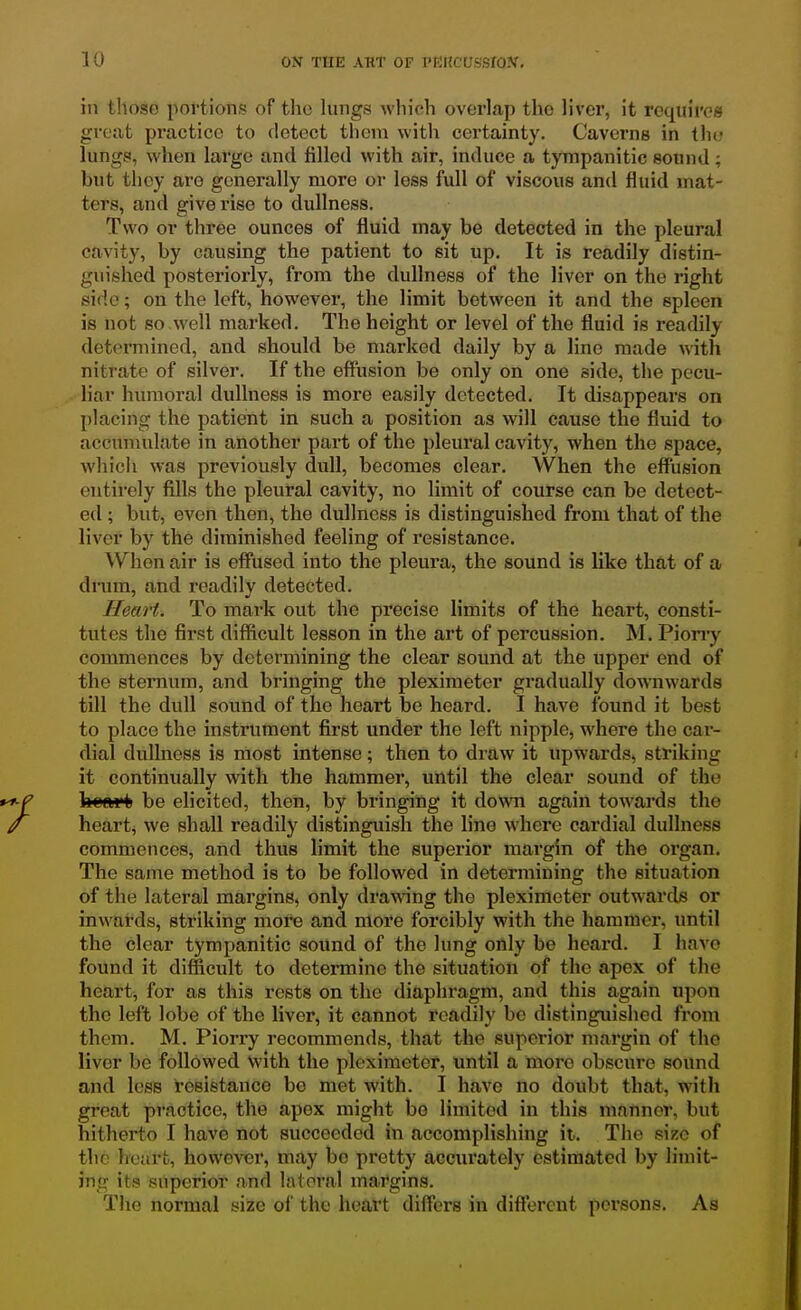 in those portion;? of the lungs which overlap the liver, it requires great practice to detect them with certainty. Caverns in the lungs, when large and filled with air, induce a tympanitic sound; but they are generally more or less full of viscous and fluid mat- ters, and give rise to dullness. Two or three ounces of fluid may be detected in the pleural cavity, by causing the patient to sit up. It is readily distin- guished posteriorly, from the dullness of the liver on the right side; on the left, however, the limit between it and the spleen is not so well marked. The height or level of the fluid is readily determined, and should be marked daily by a line made with nitrate of silver. If the effVision be only on one side, the pecu- liar humoral dullness is more easily detected. It disappears on placing the patient in such a position as will cause the fluid to accumulate in another part of the pleural cavity, when the space, whicli was previously dull, becomes clear. When the effusion entirely fills the pleural cavity, no limit of course can be detect- ed ; but, even then, the dullness is distinguished from that of the liver by the diminished feeling of resistance. When air is effused into the pleui'a, the sound is like that of a dnim, and readily detected. Heart. To mai'k out the precise limits of the heart, consti- tutes the first difficult lesson in the art of percussion. M. Piony commences by determining the clear sound at the upper end of the sternum, and bringing the pleximeter gradually downwards till the dull sound of the heart be heard. I have found it best to place the instrument first under the left nipple, where the car- dial dullness is most intense; then to draw it upwards, striking it continually with the hammer, until the clear sound of the kcftfti be elicited, then, by bringing it down again towards the hearty we shall readily distinguish the line where cardial dullness commences, and thus limit the superior margin of the organ. The same method is to be followed in determining the situation of the lateral margins, only drawing the pleximeter outwards or inwards, striking more and more forcibly with the hammer, until the clear tympanitic sound of the lung only be heard. I have found it difficult to determine the situation of the apex of the heart, for as this rests on the diaphragm, and this again upon the left lobe of the liver, it cannot readily be distinguished from them. M. Piori-y recommends, that the superior margin of the liver be followed with the pleximeter, until a more obscure sound and less resistance bo met with. I have no doubt that, with great practice, the apex might bo limited in this manner, but hitherto I have not succeeded in accomplishing it. The size of the heart, however, may be pretty acciirately estimated by limit- ing its superior and lateral margins. The normal size of the heart differs in dift'orent persons. As