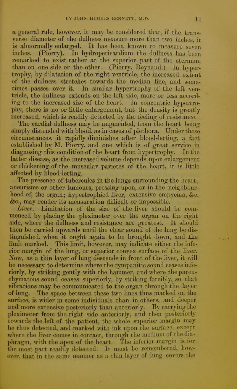 a general rule, however, it may be considered that, if the trans- verse diameter of the dullness measure more than two inches, it is abnormally enlarged. It has been known to measure seven inches. (Piorry). In hydropericardium the dullness has been remarked to exist rather at the superior part of the sternum, than on one side or the other. (Piorry, Roynaud.) In hyper- trophy, by dilatation of the right ventricle, the increased extent of the dullness stretches towards the median line, and some- times passes over it. In similar hypei'trophy of the left ven- tricle, the dullness extends on the left side, more or less accord- ing to the increased size of the heart. In concentric hypertro- phy, there is no or little enlargement, but the density is greatly increased, which is readily detected by the feeling of resistance. The cardial dullness may be augmented, from the heart being simply distended with blood, as in cases of plethora. Under these circumstances, it rapidly diminishes after blood-letting, a fact established by M. Piorry, and one which is of great service in diagnosing this condition of the heart from hypertrophy. In the latter disease, as the increased volume depends upon enlargement or thickening of the muscular parietes of the heart, it is little affected by blood-letting. The presence of tubercules in the lungs surrounding the heart; aneurisms or other tumours, pressing upon, or in the neighbour- hood of, the organ; hj'pertrophied liver, extensive empyema, &c. &c., may render its mensuration difficult or impossible. Liver. Limitation of the size of the liver should be com- menced by placing the pleximeter over the organ on the right side, where the dullness and resistance are greatest. It should then be carried upwards until the clear sound of the lung be dis- tinguished, when it ought again to be brought down, and ilie limit marked. This limit, however, may indicate either the infe- rior margin of the lung, or superior convex surface of the liver. Now, as a thin layer of lung descends in front of the hver, it will be necessary to determine where the tympanitic sound ceases infe- riorly, by striking gently with the hammer, and where the paren- chymatous sound ceases superiorly, by striking forcibly, so that vibrations may be communicated to the organ through the layer of lung. The space between these two lines thus marked on the surface, is wider in some individuals than in others, and -deeper and more extensive posteriorly than anteriorly. By carrying tlie pleximeter from the right side anteriorly, and then posteriori}'- towards the left of the patient, the whole superior margin may be thus detected, and marked with ink upon the surface, except whore the liver comes in contact, through the medium of the dia- phragm, with the apex of the heart. The inferior margin is for the most part readily detected; It must be remembered, how- ever, that in tlic same manner as a thin layer of lung covers the