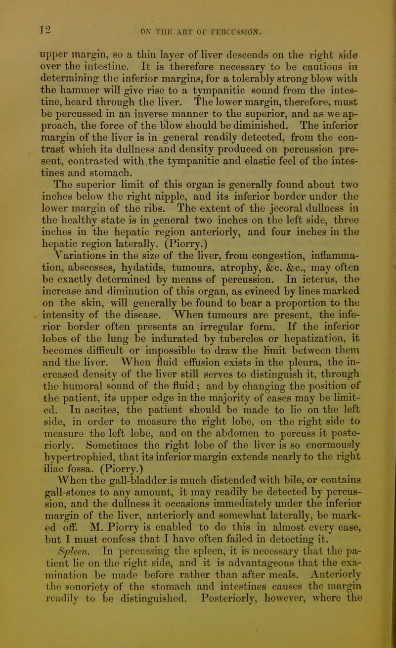 upper margin, so a thin layer of liver descends on the right side over the intestine. It is therefore necessary to be cautious in determining the inferior margins, for a tolerably strong blow with the hammer will give rise to a tympanitic sound from the intes- tine, heard through the liver. The lower margin, therefore, must be percussed in an inverse manner to the superior, and as we ap- proach, the force of the blow should be diminished. The inferior margin of the liver is in general readily detected, from the con- trast which its dullness and density produced on percussion pre- sent, contrasted with,the tympanitic and elastic feel of the intes- tines and stomach. The superior limit of this organ is generally found about two inches below the right nipple, and its inferior border under the lower margin of the ribs. The extent of the jecorai dullness in the healthy state is in general two inches on the left side, three inches in the hepatic region anteriorly, and four inches in the hepatic region laterally. (Piorry.) Variations in the size of the liver, from congestion, inflamma- tion, abscesses, hydatids, tumours, atrophy, &c. &c., may often be exactly determined by means of percussion. In icterus, the increase and diminution of this organ, as evinced by lines marked on the skin, will generally be found to bear a proportion to the intensity of the disease. When tumours are present, the infe- rior border often presents an irregular form. If the inferior lobes of the lung be indurated by tubercles or hepatization, it becomes difficult or impossible to draw the limit between them and the liver. When fluid efflision exists in the pleura, the in- creased density of the liver still serves to distinguish it, through the humoral sound of the fluid; and by changing the position of the patient, its upper edge in the majority of cases may be limit- ed. In ascites, the patient should be made to lie on the left side, in order to measure the right lobe, on the right side to aueasure the left lobe, and on the abdomen to percuss it poste- riorly. Sometimes the right lobe of the liver is so enormously hypertrophied, that its inferior margin extends nearly to the right iliac fossa. (Piorry.) When the gall-bladder js much distended with bile, or contains gall-stones to any amount, it may readily be detected by percus- sion, and the dullness it occasions immediately under the inferior margin of the liver, anteriorly and somewhat laterally, be mark- ed off. M. Piori'y is enabled to do this in almost every case, but I must confess that I have often failed in detecting it. Spleen. In percussing the spleen, it is necessary that the pa- tient lie on the right side, and it is advantageous that the exa- mination be made before rather than after meals. Anteriorly the sonoriety of the stomach and intestines causes the margin readily to be distinguished. Posteriorly, however, where the
