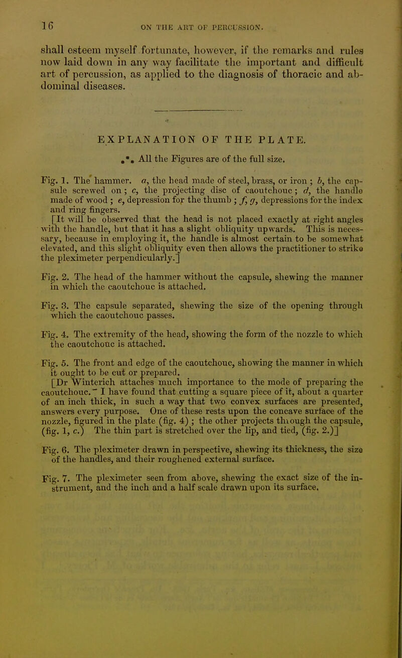 shall esteem myself fortunate, however, if the remarks and rules now laid down in any way facilitate the important and difficult art of percussion, as applied to the diagnosis of thoracic and ab- dominal diseases. EXPLANATION OF THE PLATE. All the Figures are of the full size. Fig. 1. The' hammer, o, the head made of steel, brass, or iron ; b, the cap- sule screwed on; c, the projecting disc of caoutchouc; d, the handle made of wood ; e, depression for the thumb ; /, //, depressions for the index and ring fingers. [It will be observed that the head is not placed exactly at right angles Mith the handle, but that it has a slight obliquity upwards. This is neces- sary, because in employing it, the handle is almost certain to be somewhat elevated, and this slight obliquity even then allows the practitioner to striko tlie pleximeter perpendicularly.3 Fig. 2. The head of the hammer without the capsule, shewing the maimer in which the caoutchouc is attached. Fig. 3. The capsule separated, shewing the size of the opening through which the caoutchouc passes. Fig. 4. The extremity of the head, showing the form of the nozzle to wliich the caoutchouc is attached. Fig. 5. The front and edge of the caoutchouc, showing the manner in which it ought to be cut or prepared, [Dr Winterich attaches much importance to the mode of preparing the caoutchouc. I have found that cutting a square piece of it, about a quarter of an inch thick, in such a way that two convex surfaces are presented, answers every purpose. One of these rests upon the concave surface of the nozzle, figured in the plate (fig. 4) ; the other projects thiough the capsule, (fig. 1, c.) The thin part is stretched over the lip, and tied, (fig. 2.)] Fig. 6. The pleximeter drawn in perspective, shewing its thickness, the size of the handles, and their roughened external surface. Fig. 7. The pleximeter seen from above, shewing the exact size of the in- strument, and the inch and a half scale drawn upon its surface.