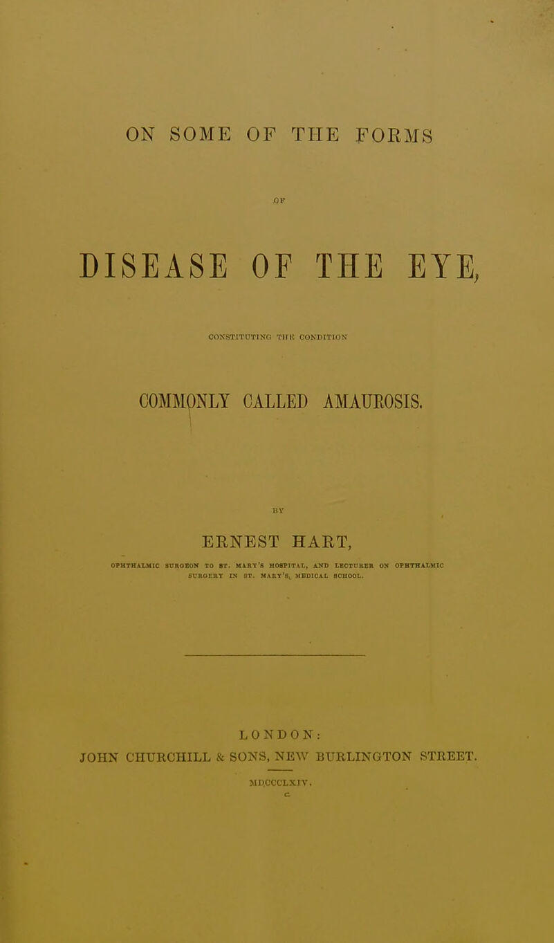 ON SOME OF THE FORMS DISEASE OF THE EYE, CONSTITUTING TIIK CONDITION COMMQNLY CALLED AMAUROSIS. BY ERNEST HART, OPHTHALMIC 3TJROEON TO ST. MART'S HOSPITAL, AND LECTURER ON OPHTHALMIC SURGERY IN ST. MART'S MEDICAL SCHOOL. LONDON: JOHN CHURCHILL & SONS, NEW BURLINGTON STREET. MD.CCCLXIV.