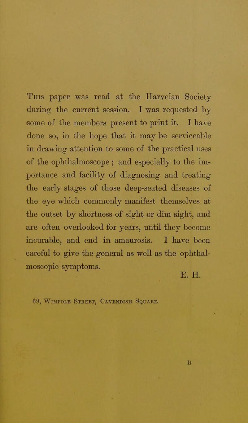 This paper was read at the Harveian Society during the current session. I was requested by- some of the members present to print it. I have done so, in the hope that it may be serviceable in drawing attention to some of the practical uses of the ophthalmoscope ; and especially to the im- portance and facility of diagnosing and treating the early stages of those deep-seated diseases of the eye which commonly manifest themselves at the outset by shortness of sight or dim sight, and are often overlooked for years, until they become incurable, and end in amaurosis. I have been careful to give the general as well as the ophthal- moscopic symptoms. E. H. 69, Wimpole Street, Cavendish Square.