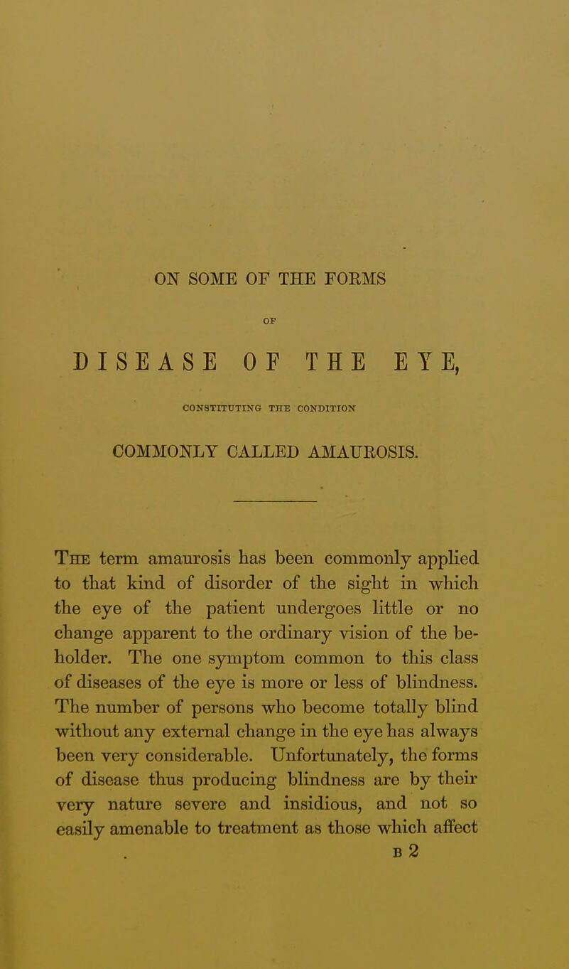 OF DISEASE OF THE EYE, CONSTITUTING THE CONDITION COMMONLY CALLED AMAUROSIS. The term amaurosis has been commonly applied to that kind of disorder of the sight in which the eye of the patient undergoes little or no change apparent to the ordinary vision of the be- holder. The one symptom common to this class of diseases of the eye is more or less of blindness. The number of persons who become totally blind without any external change in the eye has always been very considerable. Unfortunately, the forms of disease thus producing blindness are by their very nature severe and insidious, and not so easily amenable to treatment as those which affect b2