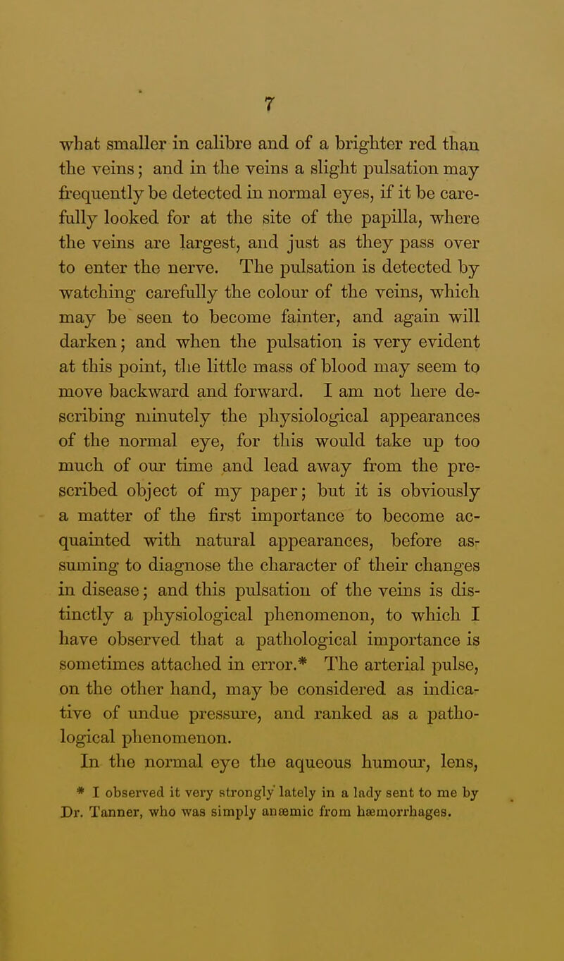 what smaller in calibre and of a brighter red than the veins; and in the veins a slight pulsation may frequently be detected in normal eyes, if it be care- fully looked for at the site of the papilla, where the veins are largest, and just as they pass over to enter the nerve. The pulsation is detected by watching carefully the colour of the veins, which may be seen to become fainter, and again will darken; and when the pulsation is very evident at this point, the little mass of blood may seem to move backward and forward. I am not here de- scribing minutely the physiological appearances of the normal eye, for this would take up too much of our time and lead away from the pre- scribed object of my paper; but it is obviously a matter of the first importance to become ac- quainted with natural appearances, before as- suming to diagnose the character of their changes in disease; and this pulsation of the veins is dis- tinctly a physiological jjhenomenon, to which I have observed that a pathological importance is sometimes attached in error.* The arterial pulse, on the other hand, may be considered as indica- tive of undue pressure, and ranked as a patho- logical phenomenon. In the normal eye the aqueous humour, lens, * I observed it very strongly lately in a lady sent to me by Dr. Tanner, who was simply anaemic from haemorrhages.