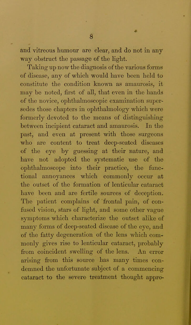 and vitreous humour are clear, and do not in any- way obstruct the passage of the light. Taking up now the diagnosis of the various forms of disease, any of which would have been held to constitute the condition known as amaurosis, it may be noted, first of all, that even in the hands of the novice, ophthalmoscopic examination super- sedes those chapters in ophthalmology which were formerly devoted to the means of distinguishing between incipient cataract and amaurosis. In the past, and even at present with those surgeons who are content to treat deep-seated diseases of the eye by guessing at their nature, and have not adopted the systematic use of the ophthalmoscope into their practice, the func- tional annoyances which commonly occur at the outset of the formation of lenticular cataract have been and are fertile sources of decejDtion. The patient complains of frontal pain, of con- fused vision, stars of light, and some other vague symptoms which characterize the outset alike of many forms of deep-seated disease of the eye, and of the fatty degeneration of the lens which com- monly gives rise to lenticular cataract, probably from coincident swelling of the lens. An error arising from this source has many times con- demned the unfortunate subject of a commencing cataract to the severe treatment thought appro-