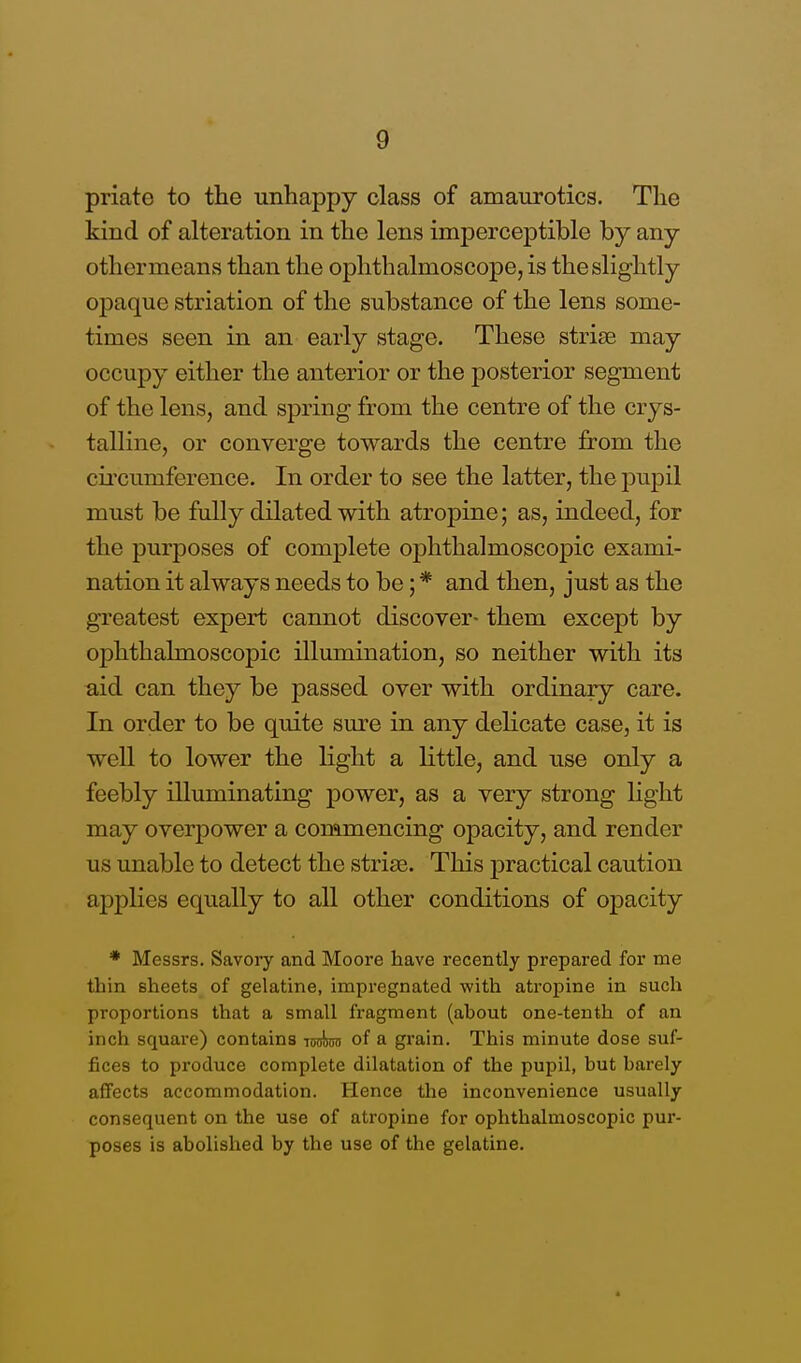 priate to the unhappy class of amaurotics. The kind of alteration in the lens imperceptible by any othernieans than the ophthalmoscope, is the slightly opaque striation of the substance of the lens some- times seen in an early stage. These striae may occupy either the anterior or the posterior segment of the lens, and spring from the centre of the crys- talline, or converge towards the centre from the circumference. In order to see the latter, the pupil must be fully dilated with atropine; as, indeed, for the purposes of complete ophthalmoscopic exami- nation it always needs to be; * and then, just as the greatest expert cannot discover- them except by ophthalmoscopic illumination, so neither with its aid can they be passed over with ordinary care. In order to be quite sure in any delicate case, it is well to lower the light a little, and use only a feebly illuminating power, as a very strong light may overpower a commencing opacity, and render us unable to detect the striae. This practical caution applies equally to all other conditions of opacity * Messrs. Savory and Moore have recently prepared for me thin sheets of gelatine, impregnated with atropine in such proportions that a small fragment (about one-tenth of an inch square) contains Tosinm of a grain. This minute dose suf- fices to produce complete dilatation of the pupil, but barely affects accommodation. Hence the inconvenience usually consequent on the use of atropine for ophthalmoscopic pur- poses is abolished by the use of the gelatine.