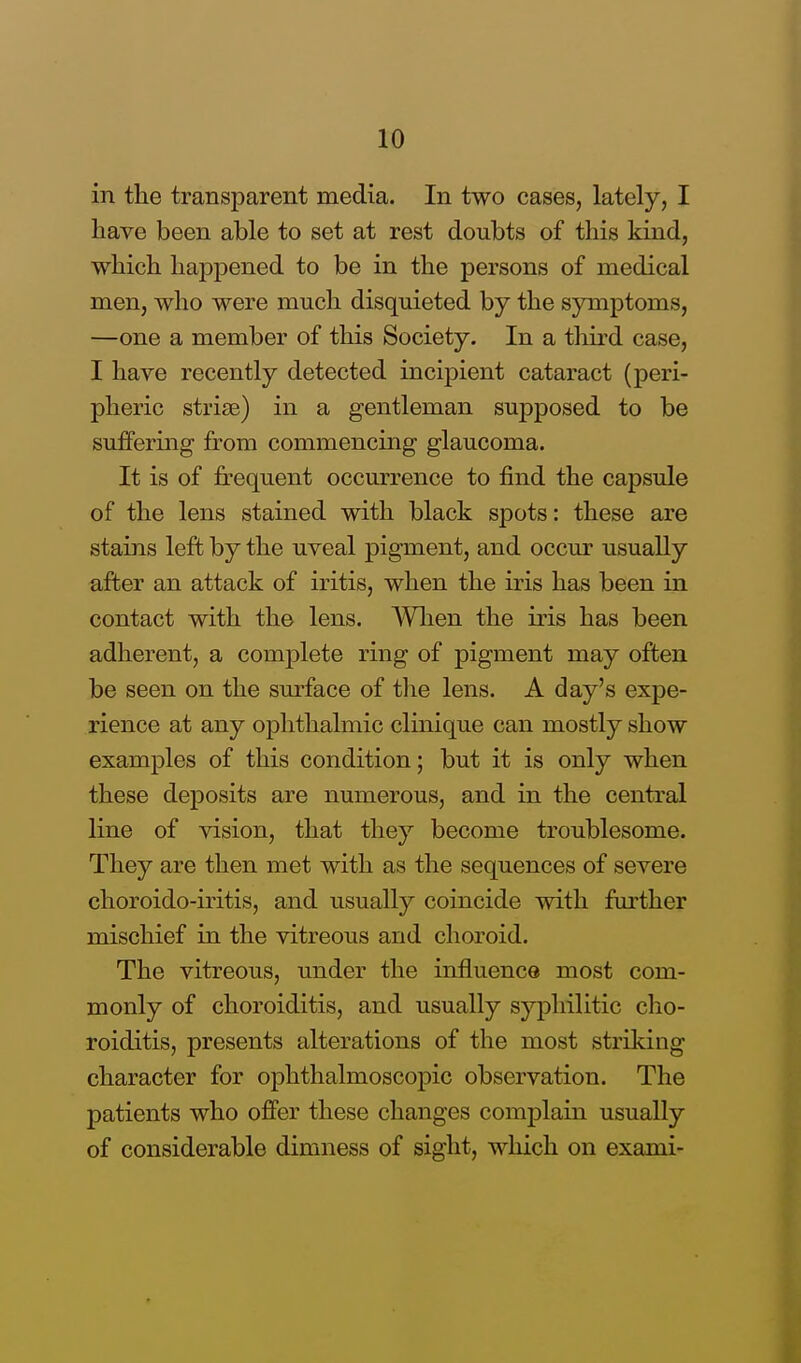 in the transparent media. In two cases, lately, I have been able to set at rest doubts of this kind, which happened to be in the persons of medical men, who were much disquieted by the symptoms, —one a member of this Society. In a third case, I have recently detected incipient cataract (peri- pheric striae) in a gentleman supposed to be suffering from commencing glaucoma. It is of frequent occurrence to find the capsule of the lens stained with black spots: these are stains left by the uveal pigment, and occur usually after an attack of iritis, when the iris has been in contact with the lens. When the iris has been adherent, a complete ring of pigment may often be seen on the sm-face of the lens. A day's expe- rience at any ophthalmic clinique can mostly show examples of this condition; but it is only when these deposits are numerous, and in the central line of vision, that they become troublesome. They are then met with as the sequences of severe choroido-iritis, and usually coincide with farther mischief in the vitreous and choroid. The vitreous, under the influence most com- monly of choroiditis, and usually syphilitic cho- roiditis, presents alterations of the most striking character for ophthalmoscopic observation. The patients who offer these changes complain usually of considerable dimness of sight, which on exami-