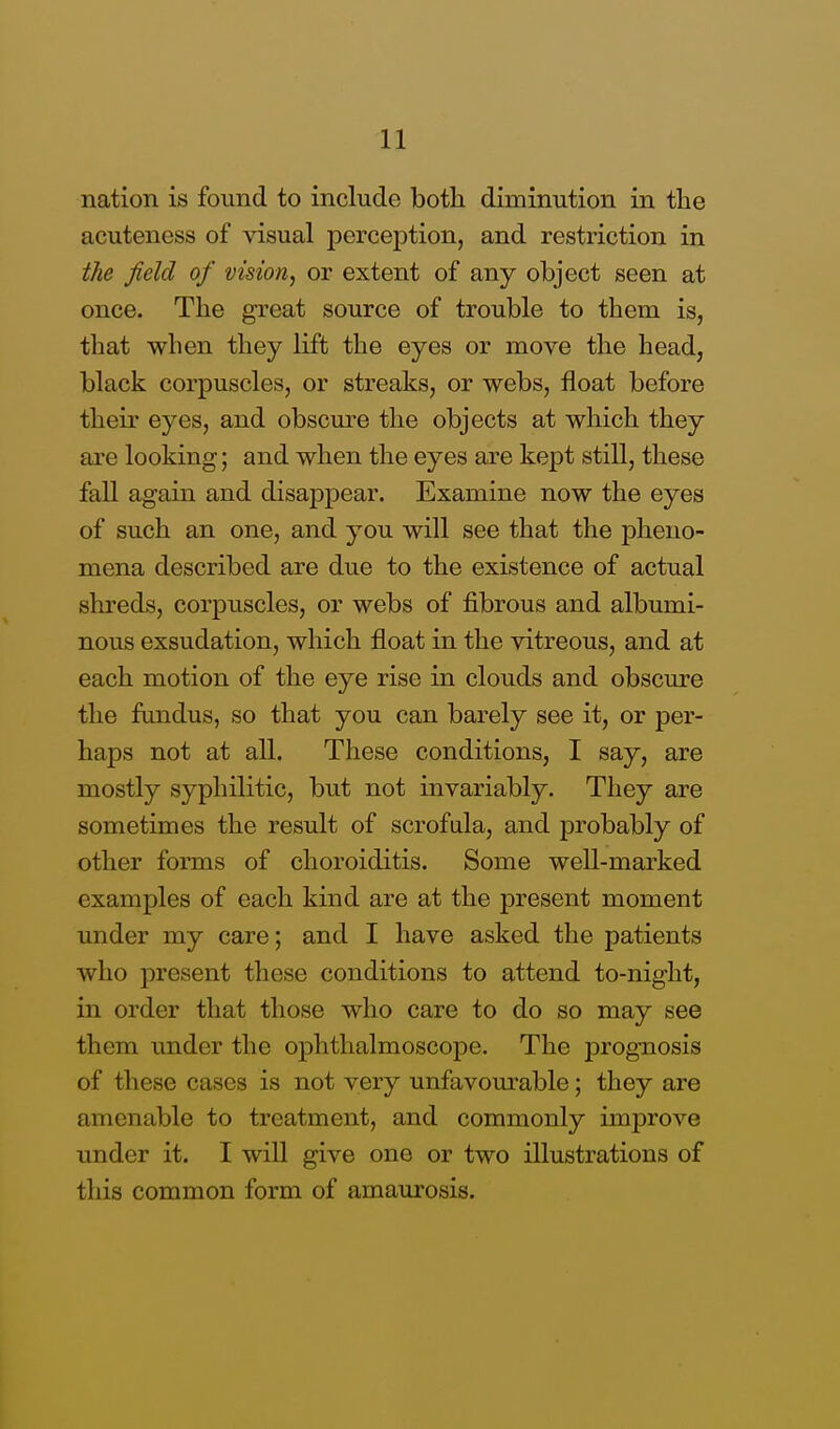 nation is found to include both diminution in the acuteness of visual perception, and restriction in the field of vision, or extent of any object seen at once. The great source of trouble to them is, that when they lift the eyes or move the head, black corpuscles, or streaks, or webs, float before their eyes, and obscure the objects at which they are looking; and when the eyes are kept still, these fall again and disappear. Examine now the eyes of such an one, and you will see that the pheno- mena described are due to the existence of actual shreds, corpuscles, or webs of fibrous and albumi- nous exsudation, which float in the vitreous, and at each motion of the eye rise in clouds and obscure the fundus, so that you can barely see it, or per- haps not at all. These conditions, I say, are mostly syphilitic, but not invariably. They are sometimes the result of scrofula, and probably of other forms of choroiditis. Some well-marked examples of each kind are at the present moment under my care; and I have asked the patients who present these conditions to attend to-night, in order that those who care to do so may see them under the ophthalmoscope. The prognosis of these cases is not very unfavourable; they are amenable to treatment, and commonly improve under it. I will give one or two illustrations of this common form of amaurosis.