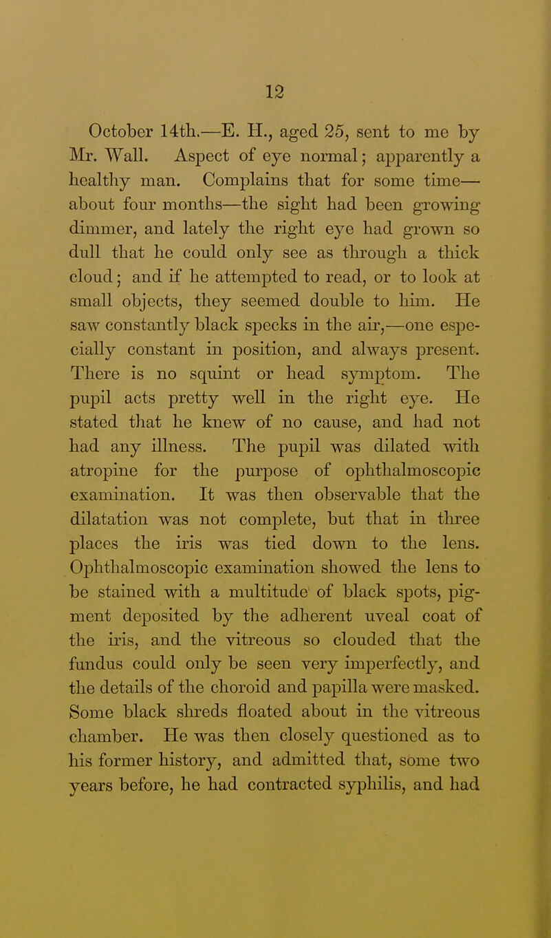 October 14th.—E. H., aged 25, sent to me by Mr. Wall. Aspect of eye normal; apparently a healthy man. Complains that for some time— about four months—the sight had been growing dimmer, and lately the right eye had grown so dull that he could only see as through a thick cloud; and if he attempted to read, or to look at small objects, they seemed double to him. He saw constantly black specks in the air,—one espe- cially constant in position, and always present. There is no squint or head symptom. The pupil acts pretty well in the right eye. He stated that he knew of no cause, and had not had any illness. The pupil was dilated with atropine for the purpose of ophthalmoscopic examination. It was then observable that the dilatation was not complete, but that in three places the iris was tied down to the lens. Ophthalmoscopic examination showed the lens to be stained with a multitude of black spots, pig- ment deposited by the adherent uveal coat of the iris, and the vitreous so clouded that the fundus could only be seen very imperfectly, and the details of the choroid and papilla were masked. Some black shreds floated about in the vitreous chamber. He was then closely questioned as to his former history, and admitted that, some two years before, he had contracted syphilis, and had