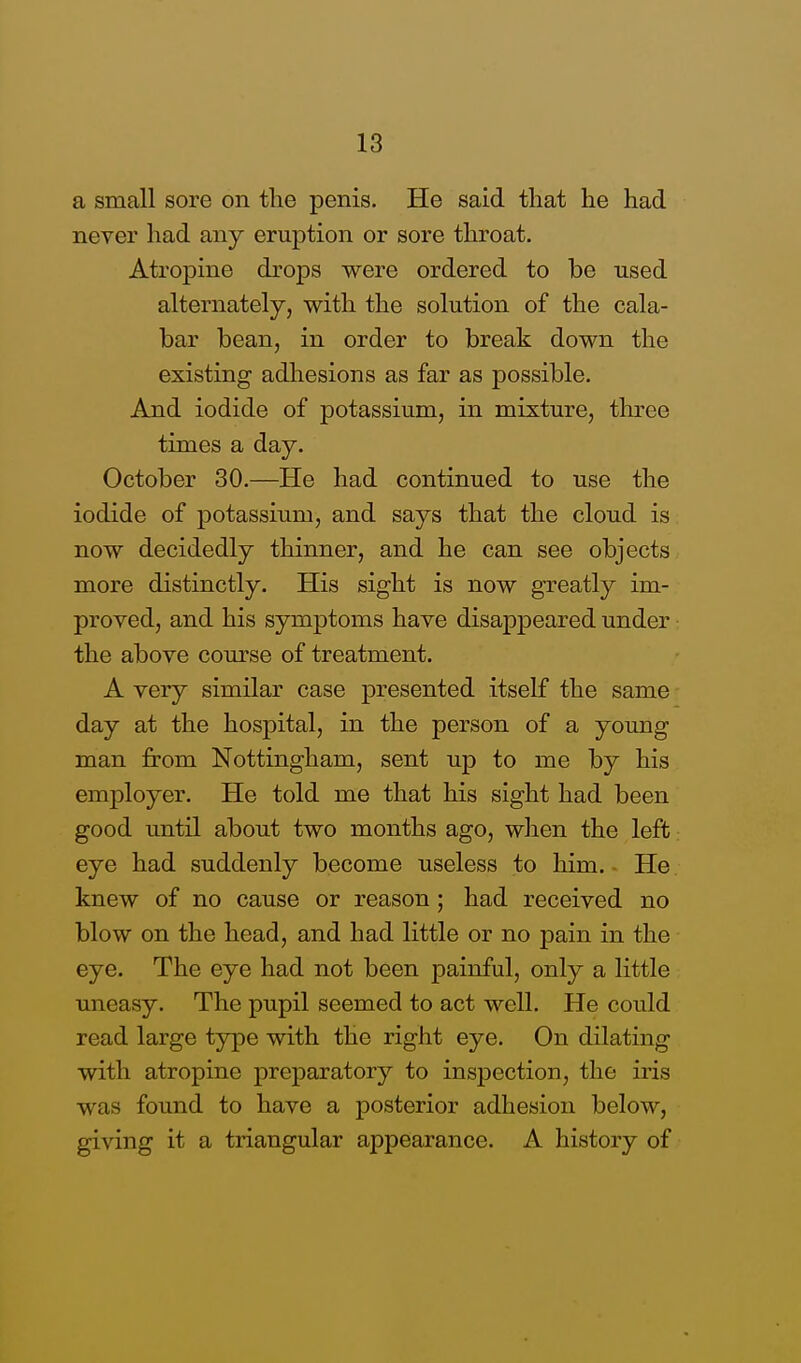 a small sore on the penis. He said that he had never had any eruption or sore throat. Atropine drops were ordered to be nsed alternately, with the solution of the cala- bar bean, in order to break down the existing adhesions as far as possible. And iodide of potassium, in mixture, three times a day. October 30.—He had continued to use the iodide of potassium, and says that the cloud is now decidedly thinner, and he can see objects more distinctly. His sight is now greatly im- proved, and his symptoms have disappeared under the above course of treatment. A very similar case presented itself the same day at the hospital, in the person of a young man from Nottingham, sent up to me by his employer. He told me that his sight had been good until about two months ago, when the left eye had suddenly become useless to him. He knew of no cause or reason; had received no blow on the head, and had little or no pain in the eye. The eye had not been painful, only a little uneasy. The pupil seemed to act well. He could read large type with the right eye. On dilating with atropine preparatory to inspection, the iris was found to have a posterior adhesion below, giving it a triangular appearance. A history of