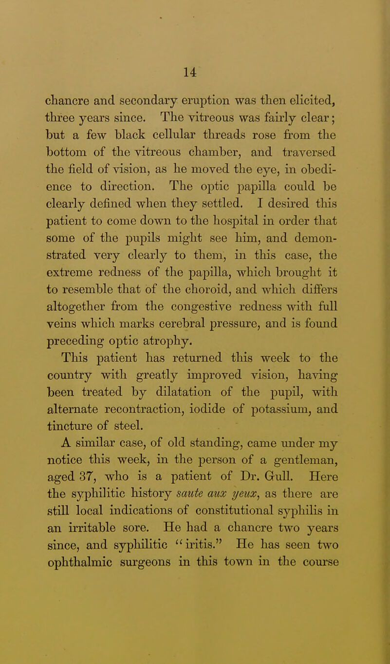 chancre and secondary eruption was then elicited, three years since. The vitreous was fairly clear; but a few black cellular threads rose from the bottom of the vitreous chamber, and traversed the field of vision, as he moved the eye, in obedi- ence to direction. The optic papilla could be clearly defined when they settled. I desired this patient to come down to the hospital in order that some of the pupils might see him, and demon- strated very clearly to them, in this case, the extreme redness of the papilla, which brought it to resemble that of the choroid, and which differs altogether from the congestive redness with full veins which marks cerebral pressure, and is found preceding optic atrophy. This patient has returned this week to the country with greatly improved vision, having been treated by dilatation of the pupil, with alternate recontraction, iodide of potassium, and tincture of steel. A similar case, of old standing, came under my notice this week, in the person of a gentleman, aged 37, who is a patient of Dr. Gull. Here the syphilitic history saute aux geuz, as there arc still local indications of constitutional syphilis in an irritable sore. He had a chancre two years since, and syphilitic iritis. He has seen two ophthalmic surgeons in this town in the course