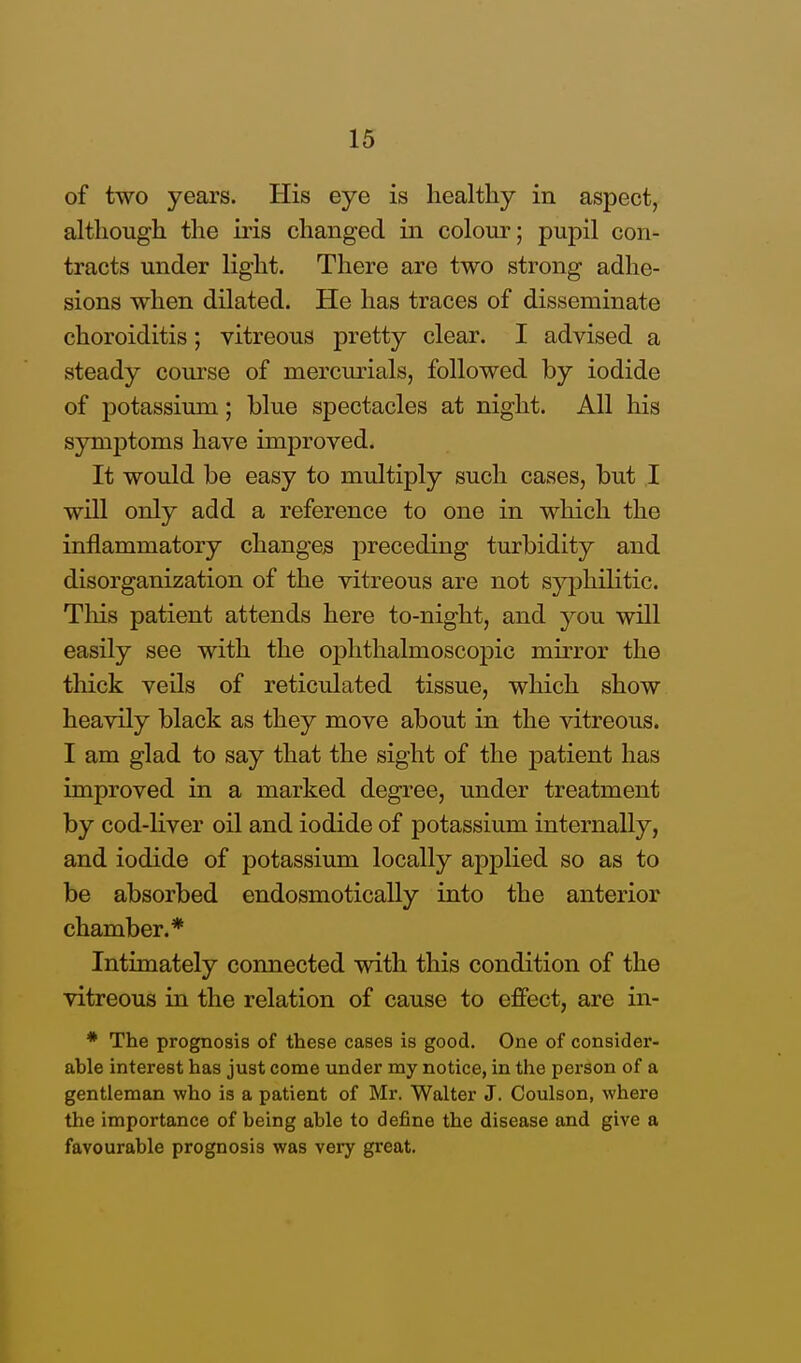 of two years. His eye is healthy in aspect, although the iris changed in colour; pupil con- tracts under light. There are two strong adhe- sions when dilated. He has traces of disseminate choroiditis; vitreous pretty clear. I advised a steady course of mercurials, followed by iodide of potassimn; blue spectacles at night. All his symptoms have improved. It would be easy to multiply such cases, but I will only add a reference to one in which the inflammatory changes preceding turbidity and disorganization of the vitreous are not syphilitic. This patient attends here to-night, and you will easily see with the ophthalmoscopic mirror the thick veils of reticulated tissue, which show heavily black as they move about in the vitreous. I am glad to say that the sight of the patient has improved in a marked degree, under treatment by cod-liver oil and iodide of potassium internally, and iodide of potassium locally applied so as to be absorbed endosmotically into the anterior chamber.* Intimately connected with this condition of the vitreous in the relation of cause to effect, are in- * The prognosis of these cases is good. One of consider- able interest has just come under my notice, in the person of a gentleman who is a patient of Mr. Walter J. Coulson, where the importance of being able to define the disease and give a favourable prognosis was very great.